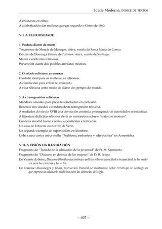 Idade Moderna. ÍNDICE DE TEXTOS
A ensinanza en cifras.
A alfabetización das mulleres galegas segundo o Censo de 1860.
VII. A RELIXIOSIDADE
1. Postura diante da morte
Testamento de Mencía de Mareque, viúva, veciña de Santa María de Conxo.
Doazón de Dominga Gómez de Pallares, viúva, veciña de Santiago.
Muller e confrarías relixiosas.
Prevención diante dos posibles arrebatos místicos.
2. O estado relixioso: as monxas
O estado ideal para as mulleres: as relixiosas.
As limitacións para entrar no convento.
A vida relixiosa como modo de illarse dos perigos do mundo.
3. As transgresións relixiosas
Mandatos sinodais para previ-la solicitación en confesión.
Reitérase nos sínodos a condena desta transgresión relixiosa.
A mediados do século XVIII esta desviación continúa preocupando ás autoridades eclesiásticas.
A literatura didáctico-relixiosa alerta ós misioneiros sobre o “trato con monxas”.
Condena sinodal fronte a certas supersticións e feiticerías.
Un caso de feiticería no distrito de Verín.
Un segundo exemplo de supersticións en Monforte.
Unha causa contra unha muller “hechicera, embustera y adivinadora” en Armenteira.
VIII. A VISIÓN DA ILUSTRACIÓN
Fragmento do “Tratado de la educación de la juventud” de Fr. M. Sarmiento.
Fragmento do “Discurso en defensa de las mujeres” de Fr. B. Feijoo.
De Vicente do Seixo, Discurso ﬁlosóﬁco y económico-político sobre la capacidad o incapacidad de las mujeres para las ciencias y las artes.
De Francisco Bocanegra y Jibaja, Instrucción Pastoral del Ilustrísimo Señor Arzobispo de Santiago en
que expresa la saludable medicina para las dolencias del siglo.

—407—

 