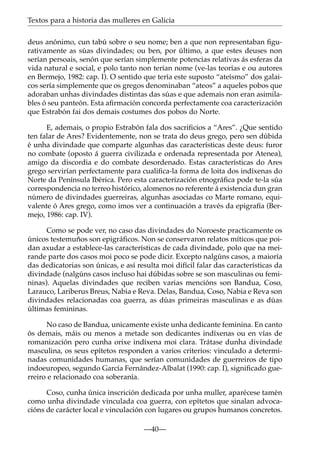 Textos para a historia das mulleres en Galicia
deus anónimo, cun tabú sobre o seu nome; ben a que non representaban ﬁgurativamente as súas divindades; ou ben, por último, a que estes deuses non
serían persoais, senón que serían simplemente potencias relativas ás esferas da
vida natural e social, e polo tanto non terían nome (ve-las teorías e ou autores
en Bermejo, 1982: cap. I). O sentido que tería este suposto “ateísmo” dos galaicos sería simplemente que os gregos denominaban “ateos” a aqueles pobos que
adoraban unhas divindades distintas das súas e que ademais non eran asimilables ó seu panteón. Esta aﬁrmación concorda perfectamente coa caracterización
que Estrabón fai dos demais costumes dos pobos do Norte.
E, ademais, o propio Estrabón fala dos sacriﬁcios a “Ares”. ¿Que sentido
ten falar de Ares? Evidentemente, non se trata do deus grego, pero sen dúbida
é unha divindade que comparte algunhas das características deste deus: furor
no combate (oposto á guerra civilizada e ordenada representada por Atenea),
amigo da discordia e do combate desordenado. Estas características do Ares
grego servirían perfectamente para cualiﬁca-la forma de loita dos indíxenas do
Norte da Península Ibérica. Pero esta caracterización etnográﬁca pode te-la súa
correspondencia no terreo histórico, alomenos no referente á existencia dun gran
número de divindades guerreiras, algunhas asociadas co Marte romano, equivalente ó Ares grego, como imos ver a continuación a través da epigrafía (Bermejo, 1986: cap. IV).
Como se pode ver, no caso das divindades do Noroeste practicamente os
únicos testemuños son epigráﬁcos. Non se conservaron relatos míticos que poidan axudar a establece-las características de cada divindade, polo que na meirande parte dos casos moi poco se pode dicir. Excepto nalgúns casos, a maioría
das dedicatorias son únicas, e así resulta moi difícil falar das características da
divindade (nalgúns casos incluso hai dúbidas sobre se son masculinas ou femininas). Aquelas divindades que reciben varias mencións son Bandua, Coso,
Larauco, Lariberus Breus, Nabia e Reva. Delas, Bandua, Coso, Nabia e Reva son
divindades relacionadas coa guerra, as dúas primeiras masculinas e as dúas
últimas femininas.
No caso de Bandua, unicamente existe unha dedicante feminina. En canto
ós demais, máis ou menos a metade son dedicantes indíxenas ou en vías de
romanización pero cunha orixe indíxena moi clara. Trátase dunha divindade
masculina, os seus epítetos responden a varios criterios: vinculado a determinadas comunidades humanas, que serían comunidades de guerreiros de tipo
indoeuropeo, segundo García Fernández-Albalat (1990: cap. I), signiﬁcado guerreiro e relacionado coa soberanía.
Coso, cunha única inscrición dedicada por unha muller, aparécese tamén
como unha divindade vinculada coa guerra, con epítetos que sinalan advocacións de carácter local e vinculación con lugares ou grupos humanos concretos.
—40—

 