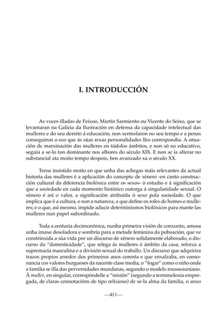 I. INTRODUCCIÓN

As voces illadas de Feixoo, Martín Sarmiento ou Vicente do Seixo, que se
levantaran na Galicia da Ilustración en defensa da capacidade intelectual das
mulleres e do seu dereito á educación, non xermolaron no seu tempo e a penas
conseguiron o eco que ás súas rexas personalidades lles correspondía. A situación de marxinación das mulleres en tódolos ámbitos, e non só no educativo,
seguía a se-lo ton dominante nos albores do século XIX. E non se ía alterar no
substancial ata moito tempo despois, ben avanzado xa o século XX.
Tense insistido moito en que unha das achegas máis relevantes da actual
historia das mulleres é a aplicación do concepto de xénero -en canto construcción cultural da diferencia biolóxica entre os sexos- ó estudio e á signiﬁcación
que a sociedade en cada momento histórico outorga á singularidade sexual. O
xénero é así o valor, a signiﬁcación atribuída ó sexo pola sociedade. O que
implica que é a cultura, e non a natureza, a que deﬁne os roles de homes e mulleres; e o que, así mesmo, impide aducir determinismos biolóxicos para mante-las
mulleres nun papel subordinado.
Toda a centuria decimonónica, nunha primeira visión de conxunto, amosa
unha imaxe desoladora e sombría para a metade feminina da poboación, que ve
constrinxida a súa vida por un discurso de xénero solidamente elaborado, o discurso da “domesticidade”, que relega ás mulleres ó ámbito da casa, reforza a
supremacía masculina e a división sexual do traballo. Un discurso que adquirira
trazos propios arredor dos primeiros anos corenta e que enxalzaba, en consonancia cos valores burgueses da nacente clase media, o “fogar” como o niño onde
a familia se illa das perversidades mundanas, segundo o modelo rousseauniano.
Á muller, en singular, correspóndelle a “misión” (segundo a terminoloxía empregada, de claras connotacións de tipo relixioso) de se-la alma da familia, o anxo
—411—

 