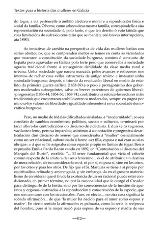 Textos para a historia das mulleres en Galicia
do fogar; a ela perténcelle o ámbito afectivo e moral e a reproducción física e
social da familia. Ó home, como cabeza desa mesma familia, correspóndelle a súa
representación na sociedade; é, polo tanto, o que ten dereito ó voto (aínda que
coas limitacións do sufraxio censitario que se mantén, con breves interrupcións,
ata 1890).
As tentativas de cambio na perspectiva de vida das mulleres batían con
serios obstáculos, que se comprenden mellor se temos en conta as vicisitudes
que marcaron a constitución da sociedade burguesa, comúns ó conxunto de
España pero agravadas en Galicia polo forte peso que conservaba a sociedade
agraria tradicional fronte á conseguinte debilidade da clase media rural e
urbana. Unha sociedade que nacera marcada polos avances e retrocesos nos
intentos de rachar coas vellas estructuras de antigo réxime e instaurar unha
sociedade burguesa; despois, o triunfo da revolución liberal en medio do estalido da primeira guerra carlista (1833-39) e o peso e protagonismo dos gobernos moderados subseguintes, salvo os breves parénteses de gobernos liberal-progresistas (1836-44; 1854-56; 1868-74), contribuíron a reforza-los sectores máis
tradicionais que encontraran acubillo entre os moderados, sempre en pugna por
minora-los valores de liberdade e igualdade inherentes á nova sociedade democrático-burguesa.
Pero, no medio de tódalas diﬁcultades sinaladas, a “modernidade”, co seu
correlato de cambios económicos, políticos, sociais e culturais, terminará por
facer aﬂora-las contradiccións do discurso de cidadanía. E dun xeito vagaroso,
vacilante e lento, pero xa imparable, asistimos á contestación e progresiva desarticulación dun discurso de xénero que consideraba á “muller” esencialmente
como un ser relacional, subordinado ó home -ser ﬁlla, esposa e nai eran as súas
obrigas-, e á que se lle asignaba como espacio propio os límites do fogar. Ben o
expresaba Emilia Pardo Bazán cando en 1892, en “Contestación al discurso del
Marqués del Busto”, escribía: “... El error fundamental que vicia el criterio
común respecto de la criatura del sexo femenino... es el de atribuirle un destino
de mera relación; de no considerarla en sí, ni por sí, ni para sí, sino en los otros,
por los otros y para los otros. De ﬁjo que el Sr. Marqués se tiene a sí propio por
espiritualista reﬁnado y amerengado, y, sin embargo, da en el grosero materialismo de considerar que el ﬁn de la existencia de un ser racional puede estar condicionado, en primer término, no por la racionalidad que le otorgó el Creador
para distinguirle de la bestia, sino por las consecuencias de la función de aparatos y órganos destinados a la reproducción y conservación de la especie, que
nos son comunes con los irracionales. Pues, en efecto,... no otra cosa signiﬁca la
sobada aﬁrmación... de que ‘la mujer ha nacido para el amor como esposa y
madre’. En cierto sentido la aﬁrmación es palmaria, como lo sería la recíproca
del hombre; pues si la mujer nació para esposa de su esposo y madre de sus
—412—

 