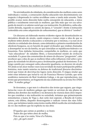 Textos para a historia das mulleres en Galicia
Na reivindicación da cidadanía, da consideración das mulleres como seres
individuais e sociais, a consecución dunha educación non discriminatoria con
respecto á dispensada ós varóns revelábase como a tarefa máis urxente. Todo
posible avance nesta dirección batía cunha concepción da educación, a única
pública e socialmente reservada ás mulleres, que tiña máis que ver coa salvagarda da moral e co adorno social que coa instrucción. En deﬁnitiva, unha educación dirixida, segundo os canons da época, ó “corazón”; fronte á instrucción
(entendida esta como adquisición de coñecementos), que se dirixía ó “cerebro”.
Un discurso así elaborado mostra evidentes signos de desarticulación na
derradeira década do século, cando empeza a tomar corpo a idea de que as
mulleres teñen dereito á educación e a instruírse por si mesmas, e xa non só en
relación co coidadado dos demais, como defendera a primeira manifestación da
ideoloxía burguesa, ou en función do papel civilizador que estaban chamadas
a desempeñar no seo da familia, no que coincidían os republicano-federais e os
krausistas. Para ámbalas formacións, competíalles ás mulleres, en canto que
“nais educadoras” de cidadáns libres, a transcendental misión de civiliza-la
sociedade. E a pesar das connotacións de xénero do discurso “progresista”, cabe
recoñecer que a idea de que as mulleres tiñan unha inﬂuencia vital sobre o progreso da sociedade foi decisiva para a lexitimación gradual do feminismo. E no
longo camiño por conseguir unha educación igualitaria, no decorrer do século
XX aínda se ían alzar moitas voces (coa novidade da maior participación pública
feminina, mais tamén notorias na defensa do tradicional discurso discriminatorio) que tratan de desvirtua-los logros nesta dirección. É mágoa sinalar que
entre estas teñamos que incluí-la voz de Francisca Herrera Garrido, que sería
académica numeraria da Real Academia Galega, e da que reproducimos, nos
textos que presentamos, un fragmento da súa colaboración na revista Nos (1924)
sobre “A muller galega”.
Se tiveramos, o que non é o obxectivo dos textos que seguen, que singulariza-las voces de mulleres galegas que tamén se serviron da súa pluma na
defensa dos dereitos das mulleres e na denuncia da vixencia duns ideais impostos que coutaban a súa realización na sociedade, teriamos que primeiramente
remontarnos a Juana de Vega e, dun xeito moi especial, a Rosalía de Castro;
autora, esta última, daqueles desacougantes e radicais versos das súas Follas
novas, que incluímos tamén como textos nunha difícil escolla das reivindicacións
da voz das mulleres que fai explícita na súa obra:
D’aquelas que cantan as pombas y as frores
Todos din que teñen alma de muller,
Pois eu que n’as canto, Virxe d’a Paloma,
¡Ay!, ¿de qué’a terei?
—414—

 