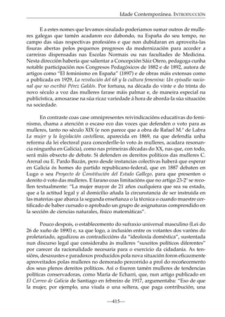 Idade Contemporánea. INTRODUCCIÓN
E a estes nomes que levamos sinalado poderiamos sumar outros de mulleres galegas que tamén acadaron eco dabondo, na España do seu tempo, no
campo das súas respectivas profesións e que non dubidaran en aproveita-las
ﬁsuras abertas polos pequenos progresos da modernización para acceder a
carreiras dispensadas nas Escolas Normais ou nas facultades de Medicina.
Nesta dirección habería que salientar a Concepción Sáiz Otero, pedagoga cunha
notable participación nos Congresos Pedagóxicos de 1882 e de 1892, autora de
artigos como “El feminismo en España” (1897) e de obras máis extensas como
a publicada en 1929, La revolución del 68 y la cultura femenina: Un episodio nacional que no escribió Pérez Galdós. Por fortuna, na década do vinte e do trinta do
novo século a voz das mulleres farase máis palmar e, de maneira especial na
publicística, amosarase na súa ricaz variedade á hora de aborda-la súa situación
na sociedade.
En contraste coas case omnipresentes reivindicacións educativas do feminismo, chama a atención o escaso eco das voces que defenden o voto para as
mulleres, tanto no século XIX (e non parece que a obra de Rafael M.ª de Labra
La mujer y la legislación castellana, aparecida en 1869, na que defendía unha
reforma da lei electoral para concederlle-lo voto ás mulleres, acadara resonancia ningunha en Galicia), como nas primeiras décadas do XX, nas que, con todo,
será máis obxecto de debate. Si defenden os dereitos políticos das mulleres C.
Arenal ou E. Pardo Bazán, pero desde instancias colectivas haberá que esperar
en Galicia ós homes do partido republicano-federal, que en 1887 debaten en
Lugo o seu Proyecto de Constitución del Estado Gallego, para que presenten o
dereito ó voto das mulleres. E farano coas limitacións que no artigo 23-2º se recollen textualmente: “La mujer mayor de 21 años cualquiera que sea su estado,
que a la actitud legal y al domicilio añada la circunstancia de ser instruida en
las materias que abarca la segunda enseñanza o la técnica o cuando muestre certiﬁcado de haber cursado o aprobado un grupo de asignaturas comprendido en
la sección de ciencias naturales, físico matemáticas”.
Pouco despois, o establecemento do sufraxio universal masculino (Lei do
26 de xuño de 1890) e, xa que logo, a inclusión entre os votantes dos varóns do
proletariado, agudizou as contradiccións da “ideoloxía doméstica”, sustentada
nun discurso legal que consideraba ás mulleres “suxeitos políticos diferentes”
por carecer da racionalidade necesaria para o exercicio da cidadanía. As tensións, desaxustes e paradoxos producidos pola nova situación foron eﬁcazmente
aproveitados polas mulleres no demorado percorrido a prol do recoñecemento
dos seus plenos dereitos políticos. Así o ﬁxeron tamén mulleres de tendencias
políticas conservadoras, como María de Echarri, que, nun artigo publicado en
El Correo de Galicia de Santiago en febreiro de 1917, argumentaba: “Eso de que
la mujer, por ejemplo, una viuda o una soltera, que paga contribución, una
—415—

 