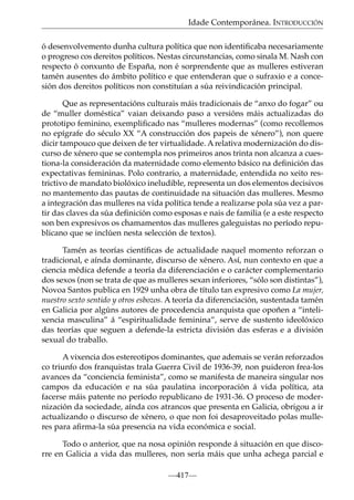 Idade Contemporánea. INTRODUCCIÓN
ó desenvolvemento dunha cultura política que non identiﬁcaba necesariamente
o progreso cos dereitos políticos. Nestas circunstancias, como sinala M. Nash con
respecto ó conxunto de España, non é sorprendente que as mulleres estiveran
tamén ausentes do ámbito político e que entenderan que o sufraxio e a concesión dos dereitos políticos non constituían a súa reivindicación principal.
Que as representacións culturais máis tradicionais de “anxo do fogar” ou
de “muller doméstica” vaian deixando paso a versións máis actualizadas do
prototipo feminino, exempliﬁcado nas “mulleres modernas” (como recollemos
no epígrafe do século XX “A construcción dos papeis de xénero”), non quere
dicir tampouco que deixen de ter virtualidade. A relativa modernización do discurso de xénero que se contempla nos primeiros anos trinta non alcanza a cuestiona-la consideración da maternidade como elemento básico na deﬁnición das
expectativas femininas. Polo contrario, a maternidade, entendida no xeito restrictivo de mandato biolóxico ineludible, representa un dos elementos decisivos
no mantemento das pautas de continuidade na situación das mulleres. Mesmo
a integración das mulleres na vida política tende a realizarse pola súa vez a partir das claves da súa deﬁnición como esposas e nais de familia (e a este respecto
son ben expresivos os chamamentos das mulleres galeguistas no período republicano que se inclúen nesta selección de textos).
Tamén as teorías cientíﬁcas de actualidade naquel momento reforzan o
tradicional, e aínda dominante, discurso de xénero. Así, nun contexto en que a
ciencia médica defende a teoría da diferenciación e o carácter complementario
dos sexos (non se trata de que as mulleres sexan inferiores, “sólo son distintas”),
Novoa Santos publica en 1929 unha obra de título tan expresivo como La mujer,
nuestro sexto sentido y otros esbozos. A teoría da diferenciación, sustentada tamén
en Galicia por algúns autores de procedencia anarquista que opoñen a “intelixencia masculina” á “espiritualidade feminina”, serve de sustento ideolóxico
das teorías que seguen a defende-la estricta división das esferas e a división
sexual do traballo.
A vixencia dos estereotipos dominantes, que ademais se verán reforzados
co triunfo dos franquistas trala Guerra Civil de 1936-39, non puideron frea-los
avances da “conciencia feminista”, como se manifesta de maneira singular nos
campos da educación e na súa paulatina incorporación á vida política, ata
facerse máis patente no período republicano de 1931-36. O proceso de modernización da sociedade, aínda cos atrancos que presenta en Galicia, obrigou a ir
actualizando o discurso de xénero, o que non foi desaproveitado polas mulleres para aﬁrma-la súa presencia na vida económica e social.
Todo o anterior, que na nosa opinión responde á situación en que discorre en Galicia a vida das mulleres, non sería máis que unha achega parcial e
—417—

 