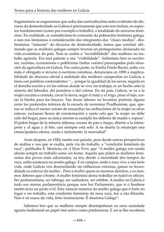 Textos para a historia das mulleres en Galicia
fragmentaria se esquecemos que unha das contradiccións máis evidentes do discurso da domesticidade en Galicia é precisamente que este non incluía, en aspectos fundamentais (como por exemplo o traballo), a totalidade do universo feminino. En realidade, se considerámo-lo conxunto da poboación feminina galega,
e non nos limitamos á consideración das integrantes das “clases medias”, destinatarias “naturais” do discurso da domesticidade, temos que concluír aﬁrmando que as mulleres galegas sempre tiveron un protagonismo destacado na
vida económica do país. Non se sostén a “invisibilidade” das mulleres no traballo agrícola. Era moi patente a súa “visibilidade”. Saliéntano ben os escritores, xuristas, economistas e publicistas (todos varóns) preocupados pola situación da agricultura en Galicia. Por outra parte, xa Emilia Pardo Bazán, unha vez
máis é obrigado o recurso á escritora coruñesa, denunciara en 1890 a inaplicabilidade do discurso oﬁcial á realidade das mulleres campesiñas en Galicia, e
faino con palabras contundentes: “... porque la igualdad de los sexos, negada en
el derecho escrito y en las esferas donde se vive sin trabajar, es un hecho ante la
miseria del labrador, del jornalero o del colono. En mi país, Galicia, se ve a la
mujer encinta o criando, cavar la tierra, segar el maíz y el trigo, pisar el tojo, cortar la hierba para los bueyes. Tan duras labores no levantan protesta alguna
entre los profundos teóricos de la escuela de monsieur Prudhomme, que, apenas se indica el menor conato de ensanchar las atribuciones de la mujer en otras
esferas, exclaman llenos de consternación y santo celo que ‘la mujer no debe
salir del hogar, pues su única misión es cumplir los deberes de madre y esposa’.
El pobre hogar de la miseria aldeana, escaso de pan y fuego, abierto a la intemperie y al agua y al frío, casi siempre está solo. A su dueña la emancipó una
emancipadora eterna, sorda e inclemente: la necesidad”.
Anos despois, en 1920, tamén con paixón, pero desde outras perspectivas
de análise e nas que se exalta, pola vía do traballo, a “condición feminista da
raza”, publicaba X. Montero, en A Nosa Terra, que “A muller galega ven sendo
afouta sempre no traballo como un home. Aquelo que piden as mulleres feministas dos povos máis adiantados, xa ten, dende a eternidade dos tempos da
raza, unha existenza na rexión galega. E os campos, onde a raza vive a súa forte
vida, onde Galicia veu desenrolando sin inﬂuenzas estranas, ganan en fecundidade co esforzo da muller... Pero a muller quere os mesmos dereitos, e os mesmos deberes que o home. A muller feminista desea traballar en tudol-os oﬁcios.
Ser parlamentaria, ser labrega, ser sachadora, ser orfebre. A muller en Galicia é
tudo eso menos parlamentaria porque non hai Parlamento, que si o houbese
tamén teria un posto n’el. Esta natural maneira da muller galega que é forte no
fogar e no traballo, esta condición feminista da nosa raza, ten a súa ﬁlosofía.
Non é só cousa da vida, feito inconsciente. É doutrina Galega”.
Sabemos ben que as mulleres sempre desempeñaran na nosa sociedade
agraria tradicional un papel moi activo como productoras. E así se lles recoñecía
—418—

 