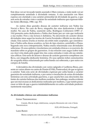 Idade Antiga. ÉPOCA PRERROMANA E ROMANA
Este deus vai ser invocado tamén asociado ó Mars romano, e máis tarde vai ser
completamente asimilado á divindade romana. A súa asociación con Mars
expresa con claridade o seu carácter primordial de divindade da guerra, o que
non sería de estrañar visto o carácter da sociedade indíxena que expresan tódalas fontes (Bermejo, 1986: cap. IV).
As outras dúas grandes deusas de carácter indíxena son Nabia (ou
Navia) e Reva. No caso de Reva, ningunha das súas dedicatorias é dunha
muller. No caso de Nabia, soamente unha. Rodríguez Colmenero (1987: nº.
116) presenta outra dedicatoria a Nabia dun home por un voto que realizaría
a súa muller. Pero a súa lectura é dubidosa. Na descrición do carácter destas
divindades imos segui-las teorías de García Fernández-Albalat na súa obra xa
citada. Esta autora rexeita as teorías ata entón máis aceptadas, que consideraban a Nabia unha deusa acuática, ou ben de tipo cósmico, asimilable a Diana.
Segundo esta nova interpretación, Nabia estaría relacionada coas divindades
soberanas. Os seus epítetos vincularíana con unidades étnicas e co exercicio do
mandato sobre os grupos de guerreiros. A súa relación coas augas (sobre todo
cos ríos) viría dada polo papel dos ríos como entradas ó máis alá nas mitoloxías célticas. Esta serie de deuses e deusas de carácter guerreiro complétase con
Reva, con ningunha dedicante feminina. Os seus epítetos teñen connotacións
de xeografía mítica relacionada por unha banda coa soberanía, e por outra cos
campos de batalla.
A derradeira das divindades con varios epígrafes é Lariberus Breus, presente en varios altares no castro de Donón (O Hío, Pontevedra), do que se ignora
o carácter. Toda esta serie de divindades expresan por unha banda o carácter
guerreiro da sociedade indíxena, e por outra a vinculación de certas divindades
femininas con esta actividade guerreira, o que casaría ben coas descricións das
fontes do carácter belicoso das mulleres norteñas. Sen embargo, resulta evidente
que son moi escasas as dedicatorias realizadas por mulleres, o que tamén parece
casar co feito de que a guerra indubidablemente era unha actividade predominantemente masculina.

As divindades clásicas con sobrenomes indíxenas
Genus Tiauranceaicus:
Camala, ﬁlla de Arqui, talabrixense, cumpriu libremente este voto ó Xenio
Tiauranceaicus.
ILER, 659 (Estorâos, Portugal).

Lares Burici:
Bloena cumpriu este voto ós Lares Burici.
AE, 1973, 320 (Amarés, Portugal).

—41—

 