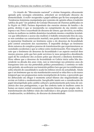 Textos para a historia das mulleres en Galicia
Co triunfo do “Movemento nacional” o réxime franquista, eﬁcazmente
apoiado pola xerarquía eclesiástica, articulará un revitalizado discurso da
domesticidade. A muller recuperaba o papel sublime que lle fora usurpado por
“tendencias feministas manipuladas por correntes de opinión alleas á tradición
católica do país” (en palabras do Consejo Diocesano de Ourense publicadas en
La Región en 1943). Facíana depositaria das esencias eternas da familia e da
patria, destino ó que se incorporaba no cumprimento da súa misión como
esposa e nai. Pero o exacerbado do discurso de xénero, que devolvía, ou mellor,
recluía ás mulleres no ámbito doméstico (acudindo mesmo a medidas lexislativas que diﬁcultaron o acceso das mulleres ó traballo remunerado fóra da casa,
se non contaban coa autorización marital), non puido resisti-lo embate que lle
ía representar ﬁnalmente un fenómeno como o do descenso da fecundidade
polo control consciente dos nacementos. É imposible desligar un fenómeno
desta natureza do complexo proceso de transformación que experimentaron as
sociedades occidentais e que se coñece como modernización. Pero ninguén discute que o fenómeno do descenso da fecundidade é un aspecto esencial dese
mesmo proceso, polo que ben pode servirnos (e nesa perspectiva abordámolo
aquí) de fío conductor dos avatares polos que discorre a ideoloxía doméstica.
Hoxe sábese que o descenso da fecundidade en Galicia inicia unha liña descendente na década dos anos vinte, non se interrompe nos primeiros anos do
franquismo (nin coa súa pretendida política pronatalista), e continúa en todo
este período, ata acelerarse coa transición política (sen que por iso establezamos
unha relación de causalidade) e acada-los ínﬁmos niveis da actualidade. Aínda
que é un fenómeno que na súa manifestación esencial se sitúa fóra xa do marco
temporal que nos propuxemos nesta recompilación de textos, o percorrido que
foi debuxando ata chegar ó momento actual fálanos das singularidades que
reviste en Galicia a modernización. Inexplicable tamén sen a consideración do
papel desempeñado polo cambio cultural e particularmente pola toma de conciencia dos seus protagonistas, o que lles conferiu tanto ás mulleres como ós
homes un maior control consciente de aspectos básicos da súa propia vida. A
transformación dos hábitos vitais dos individuos e dos grupos sociais mostrou
a inadecuación, xa deﬁnitiva, do discurso da domesticidade.

—420—

 