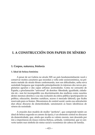 I. A CONSTRUCCIÓN DOS PAPEIS DE XÉNERO

1. Corpos, natureza, bioloxía
1. Ideal de beleza feminina
A pesar de ser Galicia no século XIX un país fundamentalmente rural e
conservar moitos caracteres que recordan a vella orde socioeconómica, na primeira metade do século fórase conformando, non sen diﬁcultades, unha nova
sociedade burguesa que respondía principalmente ós intereses dos novos propietarios agrarios e das capas urbanas acomodadas. Coma no conxunto de
España, a proclamación “universal” de dereitos -liberdade, igualdade, cidadanía etc.- non foi incompatible coa discriminación das mulleres como suxeitos
destes mesmos dereitos e coa súa exclusión da esfera pública (participación na
política, educación, dereitos xurídicos, acceso ó mercado laboral), que ﬁcaba
reservada para os homes. Mecanismos de control social, xunto coa articulación
dun eﬁcaz discurso da domesticidade, sancionaron as bases ideolóxicas de
xénero da sociedade.
A creación dun modelo de muller “perfecta”, que comprende tamén un
ideal de beleza segundo os canons da época, é un elemento central no discurso
da domesticidade, que, aínda que resalta os valores morais, non descoida por
isto a importancia da imaxe externa (beleza, actitude, vestimenta), que se converte tamén nun símbolo do status social e económico do cabeza de familia.
—423—

 