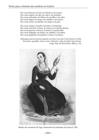 Textos para a historia das mulleres en Galicia
Tres cosas blancas: el cutis, los dientes y las manos.
Tres cosas negras: los ojos, las cejas y las pestañas.
Tres cosas coloradas: los labios, los carrillos y las uñas.
Tres cosas largas: el cuerpo, los cabellos y las manos.
Tres cosas cortas: los dientes, las orejas y los pies.
Tres cosas anchas: el pecho, la frente y el entrecejo.
Tres cosas estrechas: la boca, la cintura y la entrada del pie.
Tres cosas gruesas: el brazo, el muslo y la pantorrilla.
Tres cosas delgadas: los dedos, los cabellos y los labios.
Tres cosas pequeñas: los pechos, la nariz y la cabeza.
Almanaque para la juventud elegante y de buen tono para el año bisiesto de 1864.
Recreativo, agradable, útil y curioso. Dedicado a todas las bellas hijas del país.
Lugo, Imp. de Soto Freire, 1863, p. 114.

Muller dos arredores de Vigo. Ilustración de mediados do século S. XIX

—424—

 