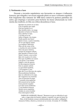 Idade Contemporánea. SÉCULO XIX
2. Vestimenta e luxo
Durante a invasión napoleónica son frecuentes os ataques á inﬂuencia
francesa, que relegaba a un escuro segundo plano os usos e costumes españois.
Este fragmento dun romance de 1808 deixa entreve-la postura patriótica do
autor, que emprega o sarcasmo para burlarse da imaxe afrancesada na vestimenta das mulleres, en liña coa crítica dezaoitesca ó luxo.
Quando un carnero en su lana
Con el aquilon que sopla
Está tan metido en si,
Que tiembla todo y se azoga.
Quando no basta un Vesuvio
Para calentar la ropa,
Y la linfa se le cae
Sobre el bigote a las tropas.
Nadie puede sino hacer
Quien cruces, y quien mamolas,
Al ver que ligeras andan
Las mugeres rabicortas.
Ellas son de carne al ﬁn,
y muchas de carne momia;
Pero esto poco interesa,
Porque las mugeres sobran.
Que quando yo busco el sol,
Santo y bueno, a eso se dice
Que con su pan se lo coma.
Pero que al público en cueros
Con gazas y con estofas
Salgan a caza de gansos,
Es desverguenza notoria.
Esto no puede sufrirlo
La gravedad española,
Y así mugeres a casa,
Que ahi va un chuvasco de coplas.
Descocadisimas hembras,
Que no cabiendo en la ropa,
Sin verguenza nos mostrais
Tras el mascaron la popa.
Y sacando extravagancias
Del arsenal de las modas
Unas pareceis esquifes
Las otras urcas tumbonas.
Y con bandera francesa
Siendo naves españolas
Andais en corso al atisbo
Para interceptar la ﬂota.
PARDO DE ANDRADE, Manuel: “Romance en que se ridiculiza la quinola, y trage misto de francés, italiano y español, con que sin temor de
Dios, ni del nordeste corsean semidesnudas por esas calles y callejuelas”.
Semanario Político, Histórico y Literario de La Coruña. A Coruña. N.º 13 (1808).

—425—

 