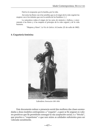 Idade Contemporánea. SÉCULO XIX
Fácil es la respuesta: por la familia, por la vida.
Así como las ﬂores van á las semillas que es el origen de la vida vegetal, las
mujeres van á los infantes que son la semilla de los hombres. [...]
La naturaleza rodea el origen de los seres de misterio y belleza, y encomienda á las ﬂores y á las mujeres el principio de la vida vegetal y de la vida
humana.
“Mujeres y ﬂores”. La Voz de Galicia. A Coruña. (21 de xullo de 1882).

4. Coquetería feminina

Labradora. Ilustración 1801-1804

Este documento reduce a presencia social das mulleres das clases acomodadas a dous modelos contrapostos: a “coqueta”, a quen se lle asignan os valores positivos que lle permitirán consegui-la súa aceptación social, e a “frívola”,
que practica o “coquetismo” e que non reúne as calidades suﬁcientes para ser
valorada socialmente.
—427—

 