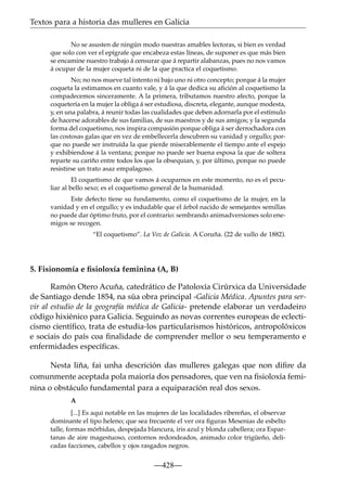 Textos para a historia das mulleres en Galicia
No se asusten de ningún modo nuestras amables lectoras, si bien es verdad
que solo con ver el epígrafe que encabeza estas líneas, de suponer es que más bien
se encamine nuestro trabajo á censurar que á repartir alabanzas, pues no nos vamos
á ocupar de la mujer coqueta ni de la que practica el coquetismo.
No; no nos mueve tal intento ni bajo uno ni otro concepto; porque á la mujer
coqueta la estimamos en cuanto vale, y á la que dedica su aﬁción al coquetismo la
compadecemos sinceramente. A la primera, tributamos nuestro afecto, porque la
coquetería en la mujer la obliga á ser estudiosa, discreta, elegante, aunque modesta,
y, en una palabra, á reunir todas las cualidades que deben adornarla por el estímulo
de hacerse adorables de sus familias, de sus maestros y de sus amigos; y la segunda
forma del coquetismo, nos inspira compasión porque obliga á ser derrochadora con
las costosas galas que en vez de embellecerla descubren su vanidad y orgullo; porque no puede ser instruída la que pierde miserablemente el tiempo ante el espejo
y exhibiendose á la ventana; porque no puede ser buena esposa la que de soltera
reparte su cariño entre todos los que la obsequian, y, por último, porque no puede
resistirse un trato asaz empalagoso.
El coquetismo de que vamos á ocuparnos en este momento, no es el peculiar al bello sexo; es el coquetismo general de la humanidad.
Este defecto tiene su fundamento, como el coquetismo de la mujer, en la
vanidad y en el orgullo; y es indudable que el árbol nacido de semejantes semillas
no puede dar óptimo fruto, por el contrario: sembrando animadversiones solo enemigos se recogen.
“El coquetismo”. La Voz de Galicia. A Coruña. (22 de xullo de 1882).

5. Fisionomía e ﬁsioloxía feminina (A, B)
Ramón Otero Acuña, catedrático de Patoloxía Cirúrxica da Universidade
de Santiago dende 1854, na súa obra principal -Galicia Médica. Apuntes para servir al estudio de la geografía médica de Galicia- pretende elaborar un verdadeiro
código hixiénico para Galicia. Seguindo as novas correntes europeas de eclecticismo cientíﬁco, trata de estudia-los particularismos históricos, antropolóxicos
e sociais do país coa ﬁnalidade de comprender mellor o seu temperamento e
enfermidades especíﬁcas.
Nesta liña, fai unha descrición das mulleres galegas que non diﬁre da
comunmente aceptada pola maioría dos pensadores, que ven na ﬁsioloxía feminina o obstáculo fundamental para a equiparación real dos sexos.
A
[...] Es aqui notable en las mujeres de las localidades ribereñas, el observar
dominante el tipo heleno; que sea frecuente el ver ora ﬁguras Mesenias de esbelto
talle, formas mórbidas, despejada blancura, iris azul y blonda cabellera; ora Espartanas de aire magestuoso, contornos redondeados, animado color trigüeño, delicadas facciones, cabellos y ojos rasgados negros.

—428—

 