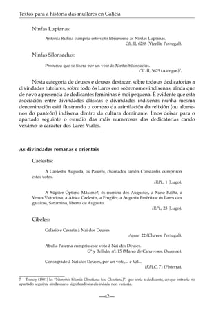 Textos para a historia das mulleres en Galicia
Ninfas Lupianas:
Antonia Ruﬁna cumpriu este voto libremente ás Ninfas Lupianas.
CIL II, 6288 (Vizella, Portugal).

Ninfas Silonsaclus:
Procurou que se ﬁxera por un voto ás Ninfas Silonsaclus.
CIL II, 5625 (Alongos)7.

Nesta categoría de deuses e deusas destacan sobre todo as dedicatorias a
divindades tutelares, sobre todo ós Lares con sobrenomes indíxenas, aínda que
de novo a presencia de dedicantes femininas é moi pequena. É evidente que esta
asociación entre divindades clásicas e divindades indíxenas nunha mesma
denominación está ilustrando o comezo da asimilación da relixión (ou alomenos do panteón) indíxena dentro da cultura dominante. Imos deixar para o
apartado seguinte o estudio das máis numerosas das dedicatorias cando
vexámo-lo carácter dos Lares Viales.

As divindades romanas e orientais
Caelestis:
A Caelestis Augusta, os Parerni, chamados tamén Constantii, cumpriron
estes votos.
IRPL, 1 (Lugo).
A Xúpiter Óptimo Máximo?, ós numina dos Augustos, a Xuno Raíña, a
Venus Victoriosa, a África Caelestis, a Frugifer, a Augusta Emérita e ós Lares dos
galaicos, Saturnino, liberto de Augusto.
IRPL, 23 (Lugo).

Cibeles:
Gelasio e Cesaria á Nai dos Deuses.
Aquae, 22 (Chaves, Portugal).
Abulia Paterna cumpriu este voto á Nai dos Deuses.
Gª y Bellido, nº. 15 (Marco de Canaveses, Ourense).
Consagrado á Nai dos Deuses, por un voto,... e Val...
IRPLC, 71 (Fisterra).
7 Tranoy (1981) le: “Nimphis Silonia Cloutiana (ou Cloutana)”, que sería a dedicante, co que entraría no
apartado seguinte aínda que o signiﬁcado da divindade non variaría.

—42—

 