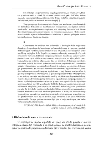 Idade Contemporánea. SÉCULO XIX
Sin embargo, son generalmente las gallegas morenas, de colores vivos, blancas y rosadas como el clavel, de facciones pronunciadas, pero delicadas, formas
redondas y estatura mediana, si bien esbelta, de ojos castaños, o azul de cielo, cabellos obscuros, color de ébano de oro ó de fuego [...]
Hay que agregar á estos caracteres físicos, que señalamos como ﬁsionómicos de las hijas de Galicia, las modiﬁcaciones consiguientes á su régimen particular de vida. Las campesinas son en general mas morenas y de formas mas abultadas: sin embargo, como conservan estas sus contornos redondeados y la tez su animado colorido, a pesar de la exuberancia muscular, la paisana gallega es una de
las mas hermosas ﬁguras de aldeana.
B
Ciertamente, los médicos han esclarecido la ﬁsiologia de la mujer estudiando en el organismo de las mismas, las leyes vitales que lo rigen, su especialidad ﬁsiológica. Por tanto, los resultados de este estudio han sido tan justos, como
notables y múltiplos. Se ha llegado a reconocer en la mujer una complexión eminentemente nerviosa, linfática y sanguínea; músculos blandos de faciles y dulces
contracciones, cuyas salidas al esterior estan como borradas, un tejido celular vasto,
blando, lleno de sustancia adiposa, que da a los miembros de la mujer superﬁcies
uniformes y tersas, redondez y contornos mórvidos, tegido que esta cubierto de
una piel reluciente por los animados reﬂejos de la vida, por los arreboles de la sangre que la alimenta. En toda esta economía luce una trama orgánica delicada, constituyendo un cuerpo perfectamente armónico en el que, durante muchos años, la
gracia y la elegancia se ostentan; pero lo que distingue sobre todo a este organismo,
es un sistema nervioso singularmente movil y escitable, una impresionabilidad
excesiva de donde resultan percepciones vivas y penetrantes, aunque pasajeras; por
último, en el conjunto de esta constitución, y como marca particular del organismo
femenino, algo de movible y ondulante, de fácil y dulce, de fuerzas nerviosas ordinariamente templadas, pero capaces de elevarse a todos los grados posibles de
energía. Tal tipo dado, y asi mismo hasta los hábitos, costumbres, preocupaciones
sociales, todas las cualidades de las mujeres buenas o malas, sus inclinaciones y
propensiones, sus defectos, sus trabajos manuales e intelectuales, se esplican por
esa predestinación física de las mismas, cuya inﬂuencia es en estos particulares
incontestable. De aqui que con razon se diga que la mujer es siempre y en todas
partes esencialmente la misma.
OTERO ACUÑA, Ramón: Galicia Médica. Apuntes para servir al estudio de la
geografía médica de Galicia. Santiago, 1867.

6. Disfuncións de sexos e leis naturais
O prototipo de muller española de ﬁnais do século pasado e ata ben
entrado o século XX responde a un modelo ideal de muller chamada a desempeñar na sociedade papeis marcadamente diferenciados dos reservados ó varón.
—429—

 