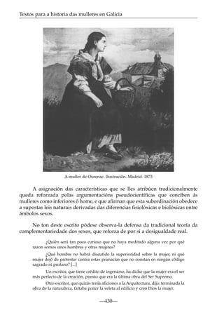 Textos para a historia das mulleres en Galicia

A muller de Ourense. Ilustración. Madrid. 1873

A asignación das características que se lles atribúen tradicionalmente
queda reforzada polas argumentacións pseudocientíﬁcas que conciben ás
mulleres como inferiores ó home, e que aﬁrman que esta subordinación obedece
a supostas leis naturais derivadas das diferencias ﬁsiolóxicas e biolóxicas entre
ámbolos sexos.
No ton deste escrito pódese observa-la defensa da tradicional teoría da
complementariedade dos sexos, que reforza de por si a desigualdade real.
¿Quién será tan poco curioso que no haya meditado alguna vez por qué
razon somos unos hombres y otras mujeres?
¿Qué hombre no habrá discutido la superioridad sobre la mujer, ni qué
mujer dejó de protestar contra estas primacías que no constan en ningún código
sagrado ni profano? [...]
Un escritor, que tiene crédito de ingenioso, ha dicho que la mujer era el ser
más perfecto de la creación, puesto que era la última obra del Ser Supremo.
Otro escritor, que quizás tenía aﬁciones a la Arquitectura, dijo: terminada la
obra de la naturaleza, faltaba poner la veleta al ediﬁcio y creó Dios la mujer.

—430—

 