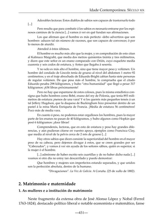 Idade Contemporánea. SÉCULO XIX
Adorables lectoras: Estos diablos de sabios son capaces de trastornarlo todo
[...]
Pero resulta que para combatir á los sabios es necesario entrarse por los espinosos caminos de la ciencia [...] vamos á ver en qué fundan sus aﬁrmaciones.
Los que aﬁrman que el hombre es más perfecto -debo advertiros que son
hombres- aducen tal sin número de razones, que son capaces de convencer, ó por
lo menos de aturdir.
Atended á éstos últimos.
El hombre es mucho más alto que la mujer, y en comprobación de esto citan
al Kalmuco Maigraht, que media dos metros quinientos treinta y tres milímetros,
y dicen que este señor es un enano comparado con Orión, cuyo esqueleto medía
cuarenta y seis codos de estatura, y Anteo que llegaba á sesenta.
Y no solo es más alto el hombre, sino que tiene mayor peso y volúmen. Un
hombre del condado de Lincoln tenía de grueso al nivel del abdomen 1 metro 92
centímetros; y en el traje abrochado de Eduardo Bright cabían hasta siete personas
de regular volúmen. De que pesa más el hombre, lo comprueba que el citado
Eduardo pesaba 298 kilógramos, y hubo “otra humanidad” que llegó a pesar 317
kilógramos: ¡634 libras próximamente!
Pero no hay que espantarse de estos colosos, pues la misma estadística consigna que hubo hombres como Bebé, enano del rey de Polonia, que tenía 893 milímetros de estatura ¡menos de una vara! Y si los quereis más pequeños teneis á un
tal Jeffery Hugdson, que la duquesa de Buckingham hizo presentar dentro de un
pastel á la reina María Enriqueta de Francia. ¡Medía de estatura 56 centímetros!
Poco más de media vara.
En cuanto á peso, no podemos estar orgullosos los hombres, pues la mayor
parte de los enanos no pasan de 40 kilógramos, y hubo algunos como Hopkin que
pesó 6 kilógramos: ¡doce libras!
Comprendereis, lectoras, que en esto de estatura y peso hay grandes diferencias, y aún pudieran citarse en vuestro apoyo, ejemplos como Francisca Clay,
que medía al nivel de la pelvis cerca de 2 mts de grueso [...]
Hay otros sabios que dicen consiste la superioridad del hombre en el mayor
peso de su cabeza, pero dejemos divagar á estos, que se creen grandes por ser
“Cabezudos”, y vamos á ver sin ayuda de los señores sábios, quién es superior, si
la mujer ó el hombre.
[...] admírome de haber escrito seis cuartillas y de no haber dicho nada [...]
veamos si otro día no estoy tan descarrilado y puedo demostrar:
Que hombres y mujeres son imperfectos estando separados, y que unidos
son la perfección absoluta, dentro de la humano.
“Divagaciones”. La Voz de Galicia. A Coruña. (25 de xullo de 1882).

2. Matrimonio e maternidade
1. As mulleres e a institución do matrimonio
Neste fragmento da extensa obra de José Alonso López y Nobal (Ferrol
1763-1824), destacado político liberal e notable economista e matemático, fanse
—431—

 