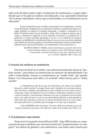Textos para a historia das mulleres en Galicia
unha serie de observacións sobre a institución do matrimonio e o papel subordinado que se lle apón ás mulleres reivindicando a súa capacidade intelectual
“de la misma intensidad y fuerza que la del hombre, si se enrobustecen con la
educación”.
Ciertas instituciones que se hallan convenientes en el matrimonio, y ciertos
vicios de fórmula, desﬁguran muy a menudo las delicias y seriedad del estado conyugal, dándole un aspecto de contrato interesado, y nulidad o indecisión en el
hecho. El hombre abusa de esta facultad y estilo; antes averigua la riqueza que la
virtud, y desprecia lo segundo si no le acomoda lo primero, con perjuicio de la
población. La mujer está algo deprimida en su ser, y es la mitad de la existencia
humana. La debilidad de la constitución física de su sexo, no es una razón suﬁciente
para robarla este derecho, porque sus facultades intelectuales son de la misma intensidad de fuerza que las del hombre, si se enrobustecen con la educación [...]
ALONSO LÓPEZ Y NOBAL, José: Consideraciones generales sobre varios
puntos históricos, políticos y económicos a favor de la libertad y fomento
de los pueblos, y noticias particulares de esta clase, relativas al Ferrol
y a su comarca. Madrid, 1820. T. III, p. 60.

2. Función das mulleres no matrimonio
Este texto de Xosé Cao Cordido -case unha transcrición dos ideais da “perfecta casada”, peza básica na construcción do discurso da domesticidade e do
culto á maternidade- resume as características da “muller forte” que aqueles
homes “con intenciones más útiles a la sociedad” deben buscar para a “unión
marital”.
[...] Ocupémonos sólo de los que con intenciones más útiles á la sociedad,
buscan en unión marital a la muger fuerte, que á beneﬁcio de una buena educación, del retiro y castidad, sepa gobernar su casa, trabajar con sus manos la lana y
el lino para vestir con limpieza y aseo á sus hijos, y domésticos: preparar á unos y
a otros la comida, y más necesario: duerma en su seno y comparta con él sus placeres y sus cuitas, levante su casa en una descendencia dichosa, cuanto permite la
vida, hasta que colocada ya esta por sus afanes de fundar otras á su vez, la abandone gran parte de sus cuidados, para entregárse á la vejez que le aguarde.
CAO CORDIDO, Xosé: Espicilegio. El hombre. Reﬂexiones ﬁlosóﬁcas acerca del
hombre considerado en general y en los diferentes estados de la sociedad culta. 1859, p. 14.

3. O matrimonio como destino
Neste texto Concepción Arenal (Ferrol 1820 - Vigo 1893) analiza as consecuencias de que as mulleres, por non teren instrucción “proporcionada a su categoría” nin medios de gañaren a súa subsistencia, non teñan outra carreira que
—432—

 