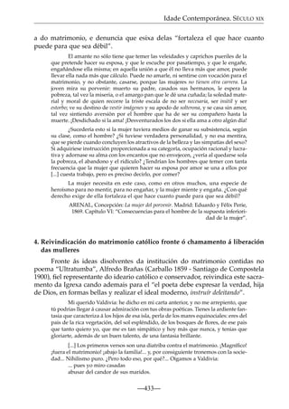 Idade Contemporánea. SÉCULO XIX
a do matrimonio, e denuncia que esixa delas “fortaleza el que hace cuanto
puede para que sea débil”.
El amante no sólo tiene que temer las veleidades y caprichos pueriles de la
que pretende hacer su esposa, y que le escuche por pasatiempo, y que le engañe,
engañándose ella misma; en aquella unión a que él no lleva más que amor, puede
llevar ella nada más que cálculo. Puede no amarle, ni sentirse con vocación para el
matrimonio, y no obstante, casarse, porque las mujeres no tienen otra carrera. La
joven mira su porvenir: muerto su padre, casados sus hermanos, le espera la
pobreza, tal vez la miseria, o el amargo pan que le dé una cuñada; la soledad material y moral de quien recorre la triste escala de no ser necesaria, ser inútil y ser
estorbo; ve su destino de vestir imágenes y su apodo de solterona, y se casa sin amor,
tal vez sintiendo aversión por el hombre que ha de ser su compañero hasta la
muerte. ¡Desdichado si la ama! ¡Desventurados los dos si ella ama a otro algún día!
¿Sucedería esto si la mujer tuviera medios de ganar su subsistencia, según
su clase, como el hombre? ¿Si tuviese verdadera personalidad, y no esa mentira,
que se pierde cuando concluyen los atractivos de la belleza y las simpatías del sexo?
Si adquiriese instrucción proporcionada a su categoría, ocupación racional y lucrativa y adornase su alma con los encantos que no envejecen, ¿vería al quedarse sola
la pobreza, el abandono y el ridículo? ¿Tendrían los hombres que temer con tanta
frecuencia que la mujer que quieren hacer su esposa por amor se una a ellos por
[...] cuesta trabajo, pero es preciso decirlo, por comer?
La mujer necesita en este caso, como en otros muchos, una especie de
heroísmo para no mentir, para no engañar, y la mujer miente y engaña. ¿Con qué
derecho exige de ella fortaleza el que hace cuanto puede para que sea débil?
ARENAL, Concepción: La mujer del porvenir. Madrid: Eduardo y Félix Perie,
1869. Capítulo VI: “Consecuencias para el hombre de la supuesta inferioridad de la mujer”.

4. Reivindicación do matrimonio católico fronte ó chamamento á liberación
das mulleres
Fronte ás ideas disolventes da institución do matrimonio contidas no
poema “Ultratumba”, Alfredo Brañas (Carballo 1859 - Santiago de Compostela
1900), ﬁel representante do ideario católico e conservador, reivindica este sacramento da Igrexa cando ademais para el “el poeta debe expresar la verdad, hija
de Dios, en formas bellas y realizar el ideal moderno, instruír deleitando”.
Mi querido Valdivia: he dicho en mi carta anterior, y no me arrepiento, que
tú podrias llegar á causar admiración con tus obras poéticas. Tienes la ardiente fantasia que caracteriza á los hijos de esa isla, perla de los mares equinociales: eres del
pais de la rica vegetación, del sol espléndido, de los bosques de ﬂores, de ese pais
que tanto quiero yo, que me es tan simpático y hoy más que nunca, y tenias que
gloriarte, además de un buen talento, de una fantasia brillante.
[...] Los primeros versos son una diatriba contra el matrimonio. ¡Magníﬁco!
¡fuera el matrimonio! ¡abajo la familia!... y, por consiguiente tronemos con la sociedad... Nihilismo puro. ¿Pero todo eso, por qué?... Oigamos a Valdivia:
... pues yo miro casadas
abusar del candor de sus maridos.

—433—

 