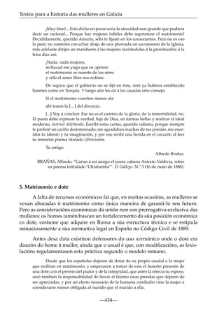 Textos para a historia das mulleres en Galicia
¡Muy bien!... Esto dicho en prosa seria la atrocidad mas grande que pudiera
decir un racional... Porque hay mujeres inﬁeles debe suprimirse el matrimonio!
Decididamente, querido Aniceto, sólo te ﬁjaste en los consonantes. Pero no es eso
lo peor: no contento con echar abajo de una plumada un sacramento de la Iglesia,
más adelante dirijes un maniﬁesto á las mujeres incitándolas á la prostitución; á la
letra dice así:
¡Nada, nada mujeres,
rechazad ese yugo que os oprime:
el matrimonio es muerte de los séres
y sólo el amor libre nos redime.
De seguro que el gobierno no se ﬁjó en ésto, sinó ya hubiera establecido
harenes como en Turquía. Y luego aún les dá á las casadas otro consejo:
Si el matrimonio vuestras manos ata
ahí teneis la […] del divorcio.
[...] Voy á concluir. Ese no es el camino de la gloria, de la inmortalidad, no.
El poeta debe expresar la verdad, hija de Dios, en formas bellas y realizar el ideal
moderno, instruir deleitando. Escribí estas cartas, querido cubano, porque siempre
te profesé un cariño desinteresado; me agradaban muchas de tus poesías, me encelaba tu talento y tu imaginación, y por eso recibí una herida en el corazón al leer
tu inmortal poema titulado Ultratumba.
Tu amigo.
Alfredo Brañas.
BRAÑAS, Alfredo: “Cartas á mi amigo el poeta cubano Aniceto Valdivia, sobre
su poema intitulado ‘Ultratumba’”. El Gallego. N.º 3 (16 de maio de 1888).

5. Matrimonio e dote
A falta de recursos económicos fai que, en moitas ocasións, as mulleres se
vexan abocadas ó matrimonio como única maneira de garanti-lo seu futuro.
Pero as consideracións económicas da unión non son prerrogativa exclusiva das
mulleres: os homes tamén buscan un fortalecemento da súa posición económica
co dote, costume que adquire en Roma a súa estructura técnica e se estipula
minuciosamente a súa normativa legal en España no Código Civil de 1889.
Antes desa data existiron defensores do uso xermánico onde o dote era
doazón do home á muller, aínda que o usual é que, con modiﬁcacións, as lexislacións regulamentasen esta práctica segundo o modelo romano.
Desde que los españoles dejaron de dotar de su propio caudal a la mujer
que recibian en matrimonio, y empezaron a tomar de esta el funesto presente de
una dote; con el premio del pudor y de la integridad, que antes la ofrecia su esposo,
cesó tambien la responsabilidad de llevar al tálamo unas prendas que dejaron de
ser apreciadas, y por un efecto necesario de la humana condición vino la mujer a
considerarse menos obligada al marido que el marido a ella.

—434—

 
