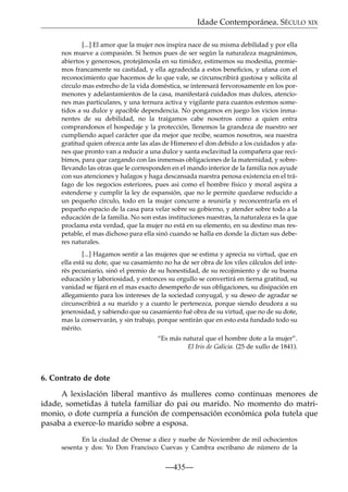 Idade Contemporánea. SÉCULO XIX
[...] El amor que la mujer nos inspira nace de su misma debilidad y por ella
nos mueve a compasión. Si hemos pues de ser según la naturaleza magnánimos,
abiertos y generosos, protejámosla en su timidez, estimemos su modestia, premiemos francamente su castidad, y ella agradecida a estos beneﬁcios, y ufana con el
reconocimiento que hacemos de lo que vale, se circunscribirá gustosa y solícita al
círculo mas estrecho de la vida doméstica, se interesará fervorosamente en los pormenores y adelantamientos de la casa, manifestará cuidados mas dulces, atenciones mas particulares, y una ternura activa y vigilante para cuantos estemos sometidos a su dulce y apacible dependencia. No pongamos en juego los vicios inmanentes de su debilidad, no la traigamos cabe nosotros como a quien entra
comprandonos el hospedaje y la protección, llenemos la grandeza de nuestro ser
cumpliendo aquel carácter que da mejor que recibe, seamos nosotros, sea nuestra
gratitud quien ofrezca ante las alas de Himeneo el don debido a los cuidados y afanes que pronto van a reducir a una dulce y santa esclavitud la compañera que recibimos, para que cargando con las inmensas obligaciones de la maternidad, y sobrellevando las otras que le corresponden en el mando interior de la familia nos ayude
con sus atenciones y halagos y haga descansada nuestra penosa existencia en el tráfago de los negocios esteriores, pues asi como el hombre físico y moral aspira a
estenderse y cumplir la ley de espansión, que no le permite quedarse reducido a
un pequeño círculo, todo en la mujer concurre a reunirla y reconcentrarla en el
pequeño espacio de la casa para velar sobre su gobierno, y atender sobre todo a la
educación de la familia. No son estas instituciones nuestras, la naturaleza es la que
proclama esta verdad, que la mujer no está en su elemento, en su destino mas respetable, el mas dichoso para ella sinó cuando se halla en donde la dictan sus deberes naturales.
[...] Hagamos sentir a las mujeres que se estima y aprecia su virtud, que en
ella está su dote, que su casamiento no ha de ser obra de los viles cálculos del interés pecuniario, sinó el premio de su honestidad, de su recojimiento y de su buena
educación y laboriosidad, y entonces su orgullo se convertirá en tierna gratitud, su
vanidad se ﬁjará en el mas exacto desempeño de sus obligaciones, su disipación en
allegamiento para los intereses de la sociedad conyugal, y su deseo de agradar se
circunscribirá a su marido y a cuanto le pertenezca, porque siendo deudora a su
jenerosidad, y sabiendo que su casamiento fué obra de su virtud, que no de su dote,
mas la conservarán, y sin trabajo, porque sentirán que en esto esta fundado todo su
mérito.
“Es más natural que el hombre dote a la mujer”.
El Iris de Galicia. (25 de xullo de 1841).

6. Contrato de dote
A lexislación liberal mantivo ás mulleres como continuas menores de
idade, sometidas á tutela familiar do pai ou marido. No momento do matrimonio, o dote cumpría a función de compensación económica pola tutela que
pasaba a exerce-lo marido sobre a esposa.
En la ciudad de Orense a diez y nuebe de Noviembre de mil ochocientos
sesenta y dos: Yo Don Francisco Cuevas y Cambra escribano de número de la

—435—

 