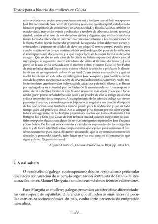 Textos para a historia das mulleres en Galicia
misma donde soy vecino comparecieron ante mi y testigos que al ﬁnal se expresan
José Bravo vecino de San Pedro de Cudeiro y residente en esta capital, estado viudo
labrador propietario de cincuenta y un años de edad, y Rosalia Valiñas tambien de
estado viuda, mayor de treinta y ocho años y tendera de Abaceria de esta repetida
ciudad, ambos en el uso de sus derechos civiles y digeron: que el dia de mañana
tienen formada intención de contraer matrimonio conforme a las disposiciones de
la Santa Madre Iglesia habiendo prometido la segunda llebar diferentes vienes y
entregarlos al primero en calidad de dote que adquirió con su propio peculio para
ayudar a sostener las cargas matrimoniales, con la obligación pues de formalizarse
el correspondiente documento y a que tenga efecto en la mejor forma de derecho
otorgan: Que recibe en este caso de la citada su futura esposa por dote y caudal
suyo propio lo siguiente: cuatro cavaduras de viñas al término da Lonia [...] una
parte de la casa en la señalada con el número veinte y cuatro Calle de San Pedro
de esta referida ciudad [segue unha extensa relación de obxectos e productos de alimentación coa súa correspondente valoración en reais] Cuyos bienes avaluados ya y que de
nueba lo reﬁeren en este acto los inteligentes Jose Vazquez y Jose Sotelo a escitación de las partes ascienden a la cifra de once mil ochocientos cuarenta y nuebe reales teniendo en cuenta el valor individual de cada cosa y de todo ello se da el Bravo
por entregado a su voluntad por recibirlos de la mencionada su futura esposa y
como cierta y efectiva formaliza a su favor el reguardo mas eﬁcaz y solegne. Declarando que el precio señalado ha sido justo y en prueba de ello se obliga en su casa
y dia a responder de su importe. Al cumplimiento de lo referido obliga sus vienes
presentes y futuros, y no solo a gravar, hipotecar ni sugetar a sus deudas el importe
de los que recibió, sino tambien a tenerlo pronto para la restitución y que en todo
tiempo goce del privilegio dotal. Asi lo otorgan y no ﬁrman por no saber egecutado a su ruego como de los testigos presenciales que los son Gabriel Garabato, Don
Benigno Tali y Don Jose Casar de esta referida ciudad quienes aseguraron no asistirles escepción alguna para dejar de serlo, e inteligentes espresados Jose Vazquez
y Jose Sotelo. De lo cual conocimiento y cualidades espresadas de los otorgantes
doy fe y de haber advertido a los comparecientes que leyeran para si mismos el presente documento pues que a ello tienen un derecho que la ley terminantemente les
concede, y pensando hacerlo, tubo lugar en viva voz para mi el infraescrito que
signo y ﬁrmo. [Seguen sinaturas]
Arquivo Histórico. Ourense. Protocolo de 1864, pp. 268 a 277.

7. A nai solteira
O rexionalismo galego, contemporáneo doutro rexionalismo peninsular
que naceu con vocación de supera-la organización centralista do Estado da Restauración, ten en Manuel Murguía a un dos seus máximos teóricos e defensores.
Para Murguía as mulleres galegas presentan características diferenciadoras con respecto ás españolas. Diferencias que afunden as súas raíces na peculiar estructura socioeconómica do país, cunha forte presencia da emigración
masculina.
—436—

 