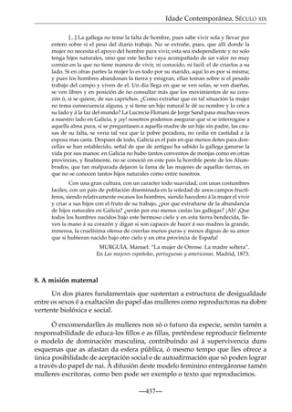 Idade Contemporánea. SÉCULO XIX
[...] La gallega no teme la falta de hombre, pues sabe vivir sola y llevar por
entero sobre si el peso del diario trabajo. No se extrañe, pues, que allí donde la
mujer no necesita el apoyo del hombre para vivir, esta sea independiente y no solo
tenga hijos naturales, sino que este hecho vaya acompañado de un valor no muy
común en la que no tiene manera de vivir, ni conocido, ni facil: el de criarlos a su
lado. Si en otras partes la mujer lo es todo por su marido, aqui lo es por si misma;
y pues los hombres abandonan la tierra y emigran, ellas toman sobre si el pesado
trabajo del campo y viven de el. Un dia llega en que se ven solas, se ven dueñas,
se ven libres y en posición de no consultar más que los movimientos de su corazón ó, si se quiere, de sus caprichos. ¿Como extrañar que en tal situación la mujer
no tema consecuencia alguna, y si tiene un hijo natural le dé su nombre y lo críe a
su lado y á la faz del mundo? La Lucrecia Floriani de Jorge Sand pasa muchas veces
a nuestro lado en Galicia, y ¡ay! nosotros podemos asegurar que si se interrogase a
aquella alma pura, si se preguntasen a aquella madre de un hijo sin padre, las causas de su falta, se veria tal vez que la pobre pecadora, no cedia en castidad a la
esposa mas casta. Despues de todo, Galicia es el pais en que menos dotes para doncellas se han establecido, señal de que de antiguo ha sabido la gallega ganarse la
vida por sus manos: en Galicia no hubo tantos conventos de monjas como en otras
provincias, y ﬁnalmente, no se conoció en este pais la horrible peste de los Alumbrados, que tan malparada dejaron la fama de las mujeres de aquellas tierras, en
que no se conocen tantos hijos naturales como entre nosotros.
Con una gran cultura, con un caracter todo suavidad, con unas costumbres
faciles, con un pais de población diseminada en la soledad de unos campos fructíferos, siendo relativamente escasos los hombres, siendo hacedero á la mujer el vivir
y criar a sus hijos con el fruto de su trabajo, ¿por que extrañarse de la abundancia
de hijos naturales en Galicia? ¿serán por eso menos castas las gallegas? ¡Ah! ¡Que
todos los hombres nacidos bajo este hermoso cielo y en esta tierra bendecida, lleven la mano á su corazón y digan si son capaces de hacer á sus madres la grande,
inmensa, la cruelísima ofensa de creerlas menos puras y menos dignas de su amor
que si hubieran nacido bajo otro cielo y en otra provincia de España!
MURGUÍA, Manuel: “La mujer de Orense. La madre soltera”.
En Las mujeres españolas, portuguesas y americanas. Madrid, 1873.

8. A misión maternal
Un dos piares fundamentais que sustentan a estructura de desigualdade
entre os sexos é a exaltación do papel das mulleres como reproductoras na dobre
vertente biolóxica e social.
Ó encomendarlles ás mulleres non só o futuro da especie, senón tamén a
responsabilidade de educa-los ﬁllos e as ﬁllas, preténdese reproducir ﬁelmente
o modelo de dominación masculina, contribuíndo así á supervivencia duns
esquemas que as afastan da esfera pública, ó mesmo tempo que lles ofrece a
única posibilidade de aceptación social e de autoaﬁrmación que só poden lograr
a través do papel de nai. Á difusión deste modelo feminino entregáronse tamén
mulleres escritoras, como ben pode ser exemplo o texto que reproducimos.
—437—

 