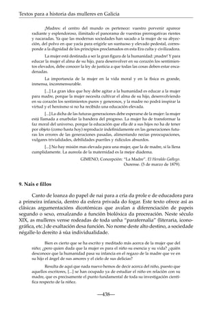 Textos para a historia das mulleres en Galicia
¡Madres: el centro del mundo os pertenece: vuestro porvenir aparece
radiante y esplendoroso, ilimitado el panorama de vuestras prerrogativas rientes
y nacaradas. Ya que las modernas sociedades han sacado a la mujer de su abyección, del polvo en que yacía para erigirle un suntuoso y elevado pedestal, corresponde a la dignidad de los principios proclamados en esta Era culta y civilizadora.
La mujer está destinada a ser la gran ﬁgura de la humanidad: ¡madre! Y para
educar la mujer el alma de su hijo, para desenvolver en su corazón los sentimientos elevados, debe conocer la ley de justicia a que todas las cosas deben estar encadenadas.
La importancia de la mujer en la vida moral y en la física es grande,
inmensa, inconmensurable.
[...] La gran idea que hoy debe agitar a la humanidad es educar a la mujer
para madre, porque la mujer necesita cultivar el alma de su hijo, desenvolviendo
en su corazón los sentimientos puros y generosos, y la madre no podrá inspirar la
virtud y el heroismo si no ha recibido una educación elevada.
[...] La dicha de las futuras generaciones debe esperarse de la mujer: la mujer
está llamada a enarbolar la bandera del progreso. La mujer ha de transformar la
faz moral del universo, porque la educación que ella dé a sus hijos no ha de tener
por objeto (como hasta hoy) reproducir indeﬁnidamente en las generaciones futuras los errores de las generaciones pasadas, alimentando necias preocupaciones,
vulgares trivialidades, debilidades pueriles y ridículos absurdos.
[...] No hay misión mas elevada para una mujer, que la de madre, si la llena
cumplidamente. La aureola de la maternidad es la mejor diadema.
GIMENO, Concepción: “La Madre”. El Heraldo Gallego.
Ourense. (5 de marzo de 1879).

9. Nais e ﬁllos
Canto de loanza do papel de nai para a cría da prole e de educadora para
a primeira infancia, dentro da esfera privada do fogar. Este texto ofrece así as
clásicas argumentacións dicotómicas que avalan a diferenciación de papeis
segundo o sexo, enxalzando a función biolóxica da procreación. Neste século
XIX, as mulleres vense rodeadas de toda unha “parafernalia” (literaria, iconográﬁca, etc.) de exaltación desa función. No nome deste alto destino, a sociedade
négalle-lo dereito á súa individualidade.
Bien es cierto que se ha escrito y meditado más acerca de la mujer que del
niño; ¿pero quien duda que la mujer es para el niño su esencia y su vida? ¿quién
desconoce que la humanidad pasa su infancia en el regazo de la madre que ve en
su hijo el ángel de sus amores y el cielo de sus delicias?
Resulta de aquí que nada nuevo hemos de decir acerca del niño, puesto que
aquellos escritores, [...] se han ocupado ya de estudiar el niño en relación con su
madre, que es precisamente el punto fundamental de toda su investigación cientíﬁca respecto de la niñez.

—438—

 