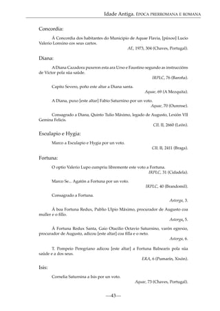 Idade Antiga. ÉPOCA PRERROMANA E ROMANA
Concordia:
Á Concordia dos habitantes do Municipio de Aquae Flavia, [púxoo] Lucio
Valerio Lonxino cos seus cartos.
AE, 1973, 304 (Chaves, Portugal).

Diana:
A Diana Cazadora puxeron esta ara Urso e Faustino segundo as instruccións
de Víctor pola súa saúde.
IRPLC, 76 (Baroña).
Capito Severo, poño este altar a Diana santa.
Aquae, 69 (A Mezquita).
A Diana, puxo [este altar] Fabio Saturnino por un voto.
Aquae, 70 (Ourense).
Consagrado a Diana, Quinto Tulio Máximo, legado de Augusto, Lexión VII
Gemina Felicis.
CIL II, 2660 (León).

Esculapio e Hygia:
Marco a Esculapio e Hygia por un voto.
CIL II, 2411 (Braga).

Fortuna:
O optio Valerio Lupo cumpriu libremente este voto a Fortuna.
IRPLC, 31 (Cidadela).
Marco Se... Agatón a Fortuna por un voto.
IRPLC, 40 (Brandomil).
Consagrado a Fortuna.
Astorga, 3.
Á boa Fortuna Redux, Publio Ulpio Máximo, procurador de Augusto coa
muller e o ﬁllo.
Astorga, 5.
Á Fortuna Redux Santa, Gaio Otacilio Octavio Saturnino, varón egrexio,
procurador de Augusto, adicou [este altar] coa ﬁlla e o neto.
Astorga, 6.
T. Pompeio Peregriano adicou [este altar] a Fortuna Balnearis pola súa
saúde e a dos seus.
ERA, 6 (Pumarín, Xixón).

Isis:
Cornelia Saturnina a Isis por un voto.
Aquae, 73 (Chaves, Portugal).

—43—

 