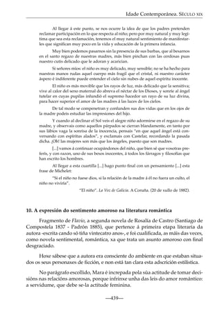 Idade Contemporánea. SÉCULO XIX
Al llegar á este punto, se nos ocurre la idea de que los padres pretenden
reclamar participación en lo que respecta al niño; pero por muy natural y muy legítima que sea esta reclamación, tenemos el muy natural sentimiento de manifestarles que signiﬁcan muy poco en la vida y educación de la primera infancia.
Muy bien podemos pasarnos sin la presencia de sus barbas, que al besarnos
en el santo regazo de nuestras madres, más bien pinchan con las cerdosas puas
nuestro cutis delicado que le adoran y acarician.
Si señores míos: el niño es muy delicado, muy sensible; no se ha hecho para
nuestras manos rudas aquel cuerpo más fragil que el cristal, ni nuestro carácter
áspero é indiferente puede entender el cielo sin nubes de aquel espíritu inocente.
El niño es más movible que los rayos de luz, más delicado que la sensitiva;
vive al calor del seno maternal do abreva el néctar de los Dioses, y sonríe al ángel
tutelar en cuyas pupilas infundió el supremo hacedor un rayo de su luz divina,
para hacer superior el amor de las madres á las luces de los cielos.
De tal modo se compenetran y confunden sus dos vidas que en los ojos de
la madre podeis estudiar las impresiones del hijo.
Y cuando al declinar el Sol veis el alegre niño adormirse en el regazo de su
madre, y observais como aquellos párpados se cierran blandamente, en tanto por
sus lábios vaga la sonrisa de la inocencia, pensais “en que aquel ángel está conversando con espíritus alados”, y exclamais con Castelar, recordando la pasada
dicha. ¡Oh! las mujeres son más que los ángeles, puesto que son madres.
[...] vamos á continuar ocupándonos del niño, que bien sé que vosotras preferís, y con razon, uno de sus besos inocentes, á todos los fárragos y ﬁlosofías que
han escrito los hombres.
Al llegar a esta cuartilla [...] hago punto ﬁnal con un pensamiento [...] esta
frase de Michelet:
“Si el niño no fuese dios, si la relación de la madre á él no fuera un culto, el
niño no viviría”.
“El niño”. La Voz de Galicia. A Coruña. (20 de xullo de 1882).

10. A expresión do sentimento amoroso na literatura romántica
Fragmento de Flavio, a segunda novela de Rosalía de Castro (Santiago de
Compostela 1837 - Padrón 1885), que pertence á primeira etapa literaria da
autora -escrita cando só tiña vintecatro anos-, e foi cualiﬁcada, as máis das veces,
como novela sentimental, romántica, xa que trata un asunto amoroso con ﬁnal
desgraciado.
Hoxe sábese que a autora era consciente do ambiente en que estaban situados os seus personaxes de ﬁcción, e non está tan clara esta adscrición estilística.
No parágrafo escollido, Mara é increpada pola súa actitude de tomar decisións nas relacións amorosas, porque infrinxe unha das leis do amor romántico:
a servidume, que debe se-la actitude feminina.
—439—

 