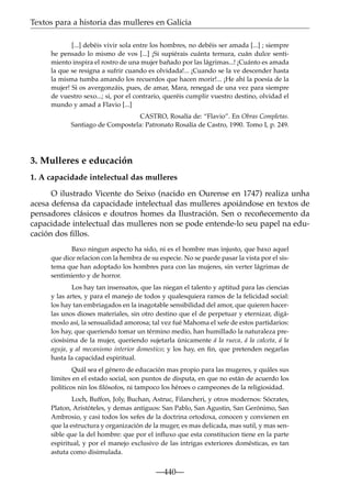 Textos para a historia das mulleres en Galicia
[...] debéis vivir sola entre los hombres, no debéis ser amada [...] ; siempre
he pensado lo mismo de vos [...] ¡Si supiérais cuánta ternura, cuán dulce sentimiento inspira el rostro de una mujer bañado por las lágrimas...! ¡Cuánto es amada
la que se resigna a sufrir cuando es olvidada!... ¡Cuando se la ve descender hasta
la misma tumba amando los recuerdos que hacen morir!... ¡He ahí la poesía de la
mujer! Si os avergonzáis, pues, de amar, Mara, renegad de una vez para siempre
de vuestro sexo...; si, por el contrario, queréis cumplir vuestro destino, olvidad el
mundo y amad a Flavio [...]
CASTRO, Rosalía de: “Flavio”. En Obras Completas.
Santiago de Compostela: Patronato Rosalía de Castro, 1990. Tomo I, p. 249.

3. Mulleres e educación
1. A capacidade intelectual das mulleres
O ilustrado Vicente do Seixo (nacido en Ourense en 1747) realiza unha
acesa defensa da capacidade intelectual das mulleres apoiándose en textos de
pensadores clásicos e doutros homes da Ilustración. Sen o recoñecemento da
capacidade intelectual das mulleres non se pode entende-lo seu papel na educación dos ﬁllos.
Baxo ningun aspecto ha sido, ni es el hombre mas injusto, que baxo aquel
que dice relacion con la hembra de su especie. No se puede pasar la vista por el sistema que han adoptado los hombres para con las mujeres, sin verter lágrimas de
sentimiento y de horror.
Los hay tan insensatos, que las niegan el talento y aptitud para las ciencias
y las artes, y para el manejo de todos y qualesquiera ramos de la felicidad social:
los hay tan embriagados en la inagotable sensibilidad del amor, que quieren hacerlas unos dioses materiales, sin otro destino que el de perpetuar y eternizar, digámoslo así, la sensualidad amorosa; tal vez fué Mahoma el xefe de estos partidarios:
los hay, que queriendo tomar un término medio, han humillado la naturaleza preciosísima de la mujer, queriendo sujetarla únicamente á la rueca, á la calceta, á la
aguja, y al mecanismo interior domestico; y los hay, en ﬁn, que pretenden negarlas
hasta la capacidad espiritual.
Quál sea el género de educación mas propio para las mugeres, y quáles sus
límites en el estado social, son puntos de disputa, en que no están de acuerdo los
políticos nin los ﬁlósofos, ni tampoco los héroes o campeones de la religiosidad.
Loch, Buffon, Joly, Buchan, Astruc, Filancheri, y otros modernos: Sócrates,
Platon, Aristóteles, y demas antiguos: San Pablo, San Agustin, San Gerónimo, San
Ambrosio, y casi todos los xefes de la doctrina ortodoxa, conocen y convienen en
que la estructura y organización de la muger, es mas delicada, mas sutil, y mas sensible que la del hombre: que por el inﬂuxo que esta constitucion tiene en la parte
espiritual, y por el manejo exclusivo de las intrigas exteriores domésticas, es tan
astuta como disimulada.

—440—

 