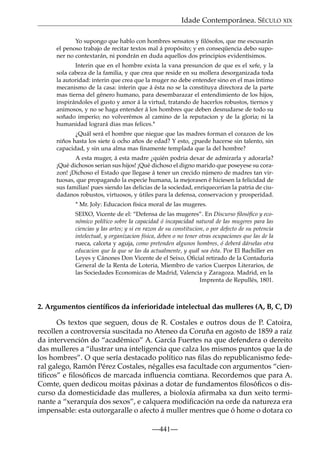 Idade Contemporánea. SÉCULO XIX
Yo supongo que hablo con hombres sensatos y ﬁlósofos, que me escusarán
el penoso trabajo de recitar textos mal á propósito; y en conseqüencia debo suponer no contextarán, ni pondrán en duda aquellos dos principios evidentísimos.
Interin que en el hombre exista la vana presuncion de que es el xefe, y la
sola cabeza de la familia, y que crea que reside en su mollera desorganizada toda
la autoridad: interin que crea que la muger no debe entender sino en el mas íntimo
mecanismo de la casa: interin que á ésta no se la constituya directora de la parte
mas tierna del género humano, para desembarazar el entendimiento de los hijos,
inspirándoles el gusto y amor á la virtud, tratando de hacerlos robustos, tiernos y
animosos, y no se haga entender á los hombres que deben desnudarse de todo su
soñado imperio; no volverémos al camino de la reputacion y de la gloria; ni la
humanidad logrará dias mas felices.*
¿Quál será el hombre que niegue que las madres forman el corazon de los
niños hasta los siete ú ocho años de edad? Y esto, ¿puede hacerse sin talento, sin
capacidad, y sin una alma mas ﬁnamente templada que la del hombre?
A esta muger, á esta madre ¿quién podria dexar de admirarla y adorarla?
¡Qué dichosos serian sus hijos! ¡Qué dichoso el digno marido que poseyese su corazon! ¡Dichoso el Estado que llegase á tener un crecido número de madres tan virtuosas, que propagando la especie humana, la mejorasen é hiciesen la felicidad de
sus familias! pues siendo las delicias de la sociedad, enriquecerian la patria de ciudadanos robustos, virtuosos, y útiles para la defensa, conservacion y prosperidad.
* Mr. Joly: Educacion física moral de las mugeres.
SEIXO, Vicente de el: “Defensa de las mugeres”. En Discurso ﬁlosóﬁco y económico político sobre la capacidad ó incapacidad natural de las mugeres para las
ciencias y las artes; y si en razon de su constitucion, o por defecto de su potencia
intelectual, y organizacion física, deben o no tener otras ocupaciones que las de la
rueca, calceta y aguja, como pretenden algunos hombres, ó deberá dárselas otra
educacion que la que se las da actualmente, y quál sea ésta. Por El Bachiller en
Leyes y Cánones Don Vicente de el Seixo, Oﬁcial retirado de la Contaduria
General de la Renta de Loteria, Miembro de varios Cuerpos Literarios, de
las Sociedades Economicas de Madrid, Valencia y Zaragoza. Madrid, en la
Imprenta de Repullés, 1801.

2. Argumentos cientíﬁcos da inferioridade intelectual das mulleres (A, B, C, D)
Os textos que seguen, dous de R. Costales e outros dous de P. Catoira,
recollen a controversia suscitada no Ateneo da Coruña en agosto de 1859 a raíz
da intervención do “académico” A. García Fuertes na que defendera o dereito
das mulleres a “ilustrar una inteligencia que calza los mismos puntos que la de
los hombres”. O que sería destacado político nas ﬁlas do republicanismo federal galego, Ramón Pérez Costales, négalles esa facultade con argumentos “cientíﬁcos” e ﬁlosóﬁcos de marcada inﬂuencia comtiana. Recordemos que para A.
Comte, quen dedicou moitas páxinas a dotar de fundamentos ﬁlosóﬁcos o discurso da domesticidade das mulleres, a bioloxía aﬁrmaba xa dun xeito terminante a “xerarquía dos sexos”, e calquera modiﬁcación na orde da natureza era
impensable: esta outorgaralle o afecto á muller mentres que ó home o dotara co
—441—

 
