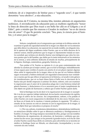 Textos para a historia das mulleres en Galicia
intelecto; de aí o imperativo de limitar para o “segundo sexo”, ó que tamén
denomina “sexo afectivo”, a súa educación.
Os textos de P. Catoira, na mesma liña, insisten ademais en argumentos
teolóxicos. A reivindicación da educación para as mulleres signiﬁcaría “torcer
la línea de dirección que Dios trazó a ese bello Ser allá en el Gólgota y en el
Edén”, pois a misión que lles marcou o Creador ás mulleres “no es de ciencia
sino de amor”. O que lle permite concluír: “Sea, pues, la ciencia para el hombre, y el amor para la muger”.
A
Señores: cumpliendo con el compromiso que contraje en la última sesion de
examinar el grado de capacidad mental de la muger con objeto de ver la estension
que deba dárse á su educacion, me separaré de un modo notable, con disgusto mio,
de la opinion del digno académico señor Fuertes, que en su bello discurso de la
anterior sesion, intentó probarnos que la muger es injustamente tratada en nuestra sociedad, que reclama con derecho ilustrar una inteligencia que calza los mismos puntos que la del hombre, que debia por lo tanto instruirsela en los misterios
de la ciencia, y seria utilísimo dedicarla al estudio de muchas, principalmente de
la higiene, ﬁsiologia, matemáticas, geograﬁa, historia, etc.
Para probar el Sr. Fuertes su opinion le vi con gran contentamiento mio
abordar la cuestion por el mejor camino, que es el de la ﬁsiologia, indudablemente
el mas seguro para ventilar el asunto con acierto; le oí con placer esponer algunas
ideas sobre la organización de la muger, ideas en las que tal vez hubiera debido
seguir avanzando y hubiera deducido con seguridad consecuencias mas verdaderas y exactas que las que obtuvo al apoyarse en la historia, y al acudir á otro género
de consideraciones, que en su buen deseo hácia el bello sexo le desviaron de la
buena ruta por donde empezara á caminar. En efecto, señores, solo con examinar
la organizacion que el autor de la naturaleza plugo dar á esta hermosa mitad del
género humano, y deduciremos si la es necesario para el mejor cumplimiento de
este objeto ese grado de ilustracion y cultura que el señor Fuertes quiere darla.
Sola la ﬁsiologia nos ha de decir si la organizacion de la muger es susceptible ó no de ese superior trabajo intelectual, de esa fuerte concentracion de espíritu
que exige el cultivo de las ciencias. Asi comprendereis, señores, si ha podido el
señor Fuertes con razon asegurarnos la identidad de los dos sexos. Entraré, pues,
de lleno en el fondo de la cuestion, é intento probaros lo siguiente: “El cultivo y
estudio de las ciencias no está en armonia ni con la organizacion de la muger, ni
con el objeto ﬁnal que naturaleza se propuso al crearla.”
[...] No voy, señores, á molestaros deteniéndoos y deteniéndome inútilmente
en minuciosos detalles sobre lo que se diferencia anatómica y ﬁsiológicamente el
hombre y la muger. No tengo tampoco necesidad de ellos, porque son tan notables
las diferencias de organizacion, de estructura, de funciones y atributos que presentan los dos sexos, que aunque os las presente á grandes trazos, no le ha de valer
al señor Fuertes cuanto haya dicho en contrario; para advertirlas no se necesita ser
médico ni ﬁsiólogo; basta ser ﬁlósofo, ser observador. Acompañadme y os convencereis de esta verdad.

—442—

 