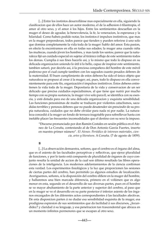 Idade Contemporánea. SÉCULO XIX
[...] Entre los instintos desarrollánse mas especialmente en ella, siguiendo la
clasiﬁcacion que de ellos hace un autor moderno, el de la adhesion ó ﬁlantropia, el
amor al otro sexo, y el amor á los hijos. Entre los sentimientos descuellan en la
muger el deseo de agradar, la benevolencia, la fe, la veneracion, la esperanza y la
hilaridad. Como habeis podido notar, los instintos é impulsos instintivos, que mas
en la muger preponderan, todos parece que tienden y pueden referirse á uno solo
que domina completamente la vida toda de la muger: hablo del amor. Esta pasion,
en efecto la encontramos en ella en todas sus edades; la muger ama cuando niña
las muñecas, cuando jóven los hombres, y mas tarde los santos; parece que la naturaleza ﬁjó un cuidado especial en sujetar al tiránico inﬂujo de este sentimiento todos
los demas. Cumplia á sus ﬁnes hacerlo asi, y lo mismo que todo lo dispuso en su
delicada organizacion uniendo lo útil á lo bello, capaz de inspirar este sentimiento,
tambien saturó, por decirlo asi, á la preciosa compañera del hombre de este móvil
poderoso por el cual cumple tambien con los sagrados cuanto pesados deberes de
la maternidad. El buen cumplimiento de estos deberes ha sido el único objeto que
naturaleza se propuso al crear á la muger; asi, pues, todo lo dispuso en ella convenientemente para este ﬁn, organización é impulsos instintivos. Estos deberes entretienen la vida toda de la muger. Depositaria de la vida y conservacion de un ser
delicado que precisa cuidados especialísimos, al que tiene que nutrir por mucho
tiempo con su propia sustancia, la muger vive solo para él, se identiﬁca con su esencia, y está dotada para eso de una delicada organizacion y esquisita sensibilidad.
Las funciones penosísimas de madre se traducen por violentos cataclismos, sacudidas terribles y penosos deberes que no puede desatender sin prescindir de su propia naturaleza, cuidados que no debe olvidar para nada ni por nadie. La naturaleza concedió á la muger un fondo de ternura inagotable para sobrellevar hasta con
inefable placer las frecuentes incomodidades que el destino con su sexo la impuso.
“Discurso pronunciado por don Ramón Costales en sesión pública en el Ateneo de La Coruña, contestando al de Don Antonio García Fuertes, inserto
en nuestro primer número”. El Ateneo. Periódico de intereses materiales, ciencia, artes y literatura. A Coruña. (7 de agosto de 1859).
B
[...] La observación demuestra, señores, que el cerebro es el órgano del alma,
que es el asiento de las facultades perceptivas y reﬂectivas, que ejerce pluralidad
de funciones, y por lo tanto está compuesto de pluralidad de órganos de cuyo conjunto resulta la unidad de accion de la cual son último resultado las libres operaciones de la inteligencia. Los modernos adelantamientos de la ciencia conﬁrman
esta verdad. Los esperimentos ﬁsiológicos y la luz que proporcionen las sesiones
de ciertas partes del cerebro, han permitido ya algunos estudios de localización.
Averiguemos, señores, si la disposición del cerebro diﬁere en la muger del hombre,
y hallaremos una bien marcada diferencia, primero en el volúmen que es algo
menor en esta, segundo en el desarrollo de sus diversas partes, pues en el hombre
se ve mayor abultamiento de la parte anterior y superior del cerebro, al paso que
en la muger se ve el desarrollo en su parte posterior é inferior asiento de los órganos encargados de los diferentes actos correspondientes á las facultades afectivas.
De esta disposicion parten á no dudar esa sensibilidad esquisita de la muger, esa
prodigiosa espresion de sus sentimientos que da facilidad á sus discursos, ¿fecundidez? y claridad á su lenguaje, y esa penetracion tan trascendental que abraza en
un momento inﬁnitos pormenores que se escapan al otro sexo.

—443—

 