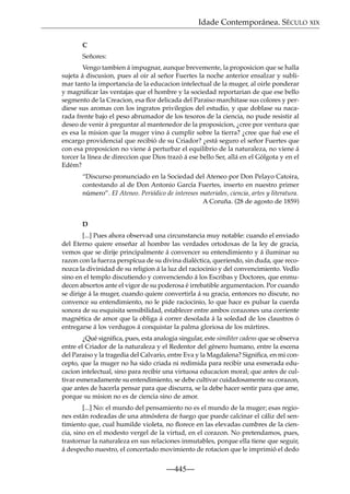 Idade Contemporánea. SÉCULO XIX
C
Señores:
Vengo tambien á impugnar, aunque brevemente, la proposicion que se halla
sujeta á discusion, pues al oir al señor Fuertes la noche anterior ensalzar y sublimar tanto la importancia de la educacion intelectual de la muger, al oirle ponderar
y magniﬁcar las ventajas que el hombre y la sociedad reportarian de que ese bello
segmento de la Creacion, esa ﬂor delicada del Paraiso marchitase sus colores y perdiese sus aromas con los ingratos privilegios del estudio, y que doblase su nacarada frente bajo el peso abrumador de los tesoros de la ciencia, no pude resistir al
deseo de venir á preguntar al mantenedor de la proposicion, ¿cree por ventura que
es esa la mision que la muger vino á cumplir sobre la tierra? ¿cree que fué ese el
encargo providencial que recibió de su Criador? ¿está seguro el señor Fuertes que
con esa proposicion no viene á perturbar el equilibrio de la naturaleza, no viene á
torcer la línea de direccion que Dios trazó á ese bello Ser, allá en el Gólgota y en el
Edém?
“Discurso pronunciado en la Sociedad del Ateneo por Don Pelayo Catoira,
contestando al de Don Antonio García Fuertes, inserto en nuestro primer
número”. El Ateneo. Periódico de intereses materiales, ciencia, artes y literatura.
A Coruña. (28 de agosto de 1859)
D
[...] Pues ahora observad una circunstancia muy notable: cuando el enviado
del Eterno quiere enseñar al hombre las verdades ortodoxas de la ley de gracia,
vemos que se dirije principalmente á convencer su entendimiento y á iluminar su
razon con la fuerza perspícua de su divina dialéctica, queriendo, sin duda, que reconozca la divinidad de su religion á la luz del raciocinio y del convencimiento. Vedlo
sino en el templo discutiendo y convenciendo á los Escribas y Doctores, que enmudecen absortos ante el vigor de su poderosa é irrebatible argumentacion. Por cuando
se dirige á la muger, cuando quiere convertirla á su gracia, entonces no discute, no
convence su entendimiento, no le pide raciocinio, lo que hace es pulsar la cuerda
sonora de su esquisita sensibilidad, establecer entre ambos corazones una corriente
magnética de amor que la obliga á correr desolada á la soledad de los claustros ó
entregarse á los verdugos á conquistar la palma gloriosa de los mártires.
¿Qué signiﬁca, pues, esta analogia singular, este similiter cadens que se observa
entre el Criador de la naturaleza y el Redentor del género humano, entre la escena
del Paraiso y la tragedia del Calvario, entre Eva y la Magdalena? Signiﬁca, en mi concepto, que la muger no ha sido criada ni redimida para recibir una esmerada educacion intelectual, sino para recibir una virtuosa educacion moral; que antes de cultivar esmeradamente su entendimiento, se debe cultivar cuidadosamente su corazon,
que antes de hacerla pensar para que discurra, se la debe hacer sentir para que ame,
porque su mision no es de ciencia sino de amor.
[...] No: el mundo del pensamiento no es el mundo de la muger; esas regiones están rodeadas de una atmósfera de fuego que puede calcinar el cáliz del sentimiento que, cual humilde violeta, no ﬂorece en las elevadas cumbres de la ciencia, sino en el modesto vergel de la virtud, en el corazon. No pretendamos, pues,
trastornar la naturaleza en sus relaciones inmutables, porque ella tiene que seguir,
á despecho nuestro, el concertado movimiento de rotacion que le imprimió el dedo

—445—

 