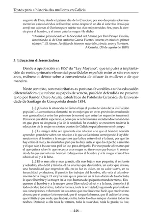 Textos para a historia das mulleres en Galicia
augusto de Dios, desde el primer dia de la Creacion; por eso desprecia soberanamente los vanos ladridos del hombre, como despreció un dia al soberbio Persa que
arrojó sus cadenas al Occéano para sujetar sus olas embravecidas. Sea, pues, la ciencia para el hombre, y el amor para la muger.-He dicho.
“Discurso pronunciado en la Sociedad del Ateneo por Don Pelayo Catoira,
contestando al de Don Antonio García Fuertes, inserto en nuestro primer
número”. El Ateneo. Periódico de intereses materiales, ciencia, artes y literatura.
A Coruña. (30 de agosto de 1859).

3. Educación diferenciadora
Dende a aprobación en 1857 da “Ley Moyano”, que impulsa a implantación do ensino primario elemental para tódolos españois entre os seis e os nove
anos, reábrese o debate sobre a conveniencia de educar ás mulleres e de que
maneira.
Neste contexto, son maioritarias as posturas favorables a unha educación
diferenciadora que reforce os papeis de xénero, posición defendida no presente
texto por Ramón Otero Acuña, catedrático de Patoloxía Cirúrxica da Universidade de Santiago de Compostela dende 1854.
[...] ¿Cual es la situación de Galicia bajo el punto de vista de la instrucción
popular?... La enseñanza elemental no es mejor que en otras provincias resultando
mas generalizada entre los primeros (varones) que entre las segundas (mujeres).
Pero es lo que debia esperarse, a poco que se reﬂecsionara, atendiendo el abandono
en que, para su desgracia y la de la sociedad, ha estado y se encuentra todavia la
educacion de la mujer en ciertos puntos de Galicia especialmente en el campo.
[...] La muger debe ser ignorante con relacion a lo que el hombre necesita
aprender; pero debe saber con relacion a lo que a ella misma corresponde. Hay diferencia entre el hombre y la muger por que la hay entre el sol y la luna, por que las
hay entre el mar y las montañas, por que las hay entre el que da el pecho a un niño
y el que sale a buscar una piel de oso para abrigarlo. Por eso puede aﬁrmarse que
el que quiera saber lo que necesita una muger no tiene mas que buscar lo contrario de lo que necesita un hombre. Eduquemos al hombre y a la muger como Dios
educó al sol y a la luna.
[...] El es mas alto y mas grande, ella mas baja y mas pequeña; el es fuerte
y soberbio, ella debil y timida, él da una luz que deslumbra, un calor que abrasa,
una fecundidad que engendra; ella en su luz es dulce, en su calor suave, en su
fecundidad productora; él preside los trabajos del hombre, ella vela el alumbramiento de la muger. El sol y la luna quiza parecen en la tesis divina de lo absoluto,
lo que el hombre y la muger en la tesis humana del pequeño mundo terrenal. Eduquemos al hombre y a la muger como Dios educó al sol y a la luna, demosle á él
todo el calor, toda la luz, toda la fuerrza, toda la actividad; hagamosle profundo en
sus concepciones, vehemente en sus actos; que en el invierno hiele, que en el verano
abrase; que el conjure la tempestad, que él rasgue la bruma, que él cultive la tierra,
que él tirite y que sude, que trabaje, en ﬁn, todos los dias aunque duerma todas las
noches. Demosle a ella toda la ternura, toda la suavidad, toda la gracia; su luz,

—446—

 