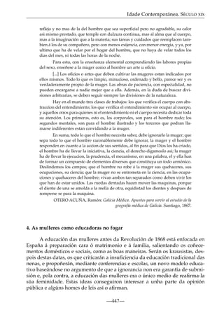 Idade Contemporánea. SÉCULO XIX
reﬂejo y no mas de la del hombre que sea superﬁcial pero no agradable, su calor
asi mismo prestado, que temple con dulzura continua, mas al alma que al cuerpo,
mas a la imaginación que a la materia; sus tareas y cuidados que reemplacen tambien á los de su compañero, pero con menos exijencia, con menor energia, y ya, por
ultimo que ha de velar por el hogar del hombre, que no haya de velar todos los
dias del mes, ni todas las horas de la noche.
Para esto, con la enseñanza elemental comprendiendo las labores propias
del sexo, enseñese a la muger como al hombre un arte u oﬁcio.
[...] Los oﬁcios o artes que deben cultivar las mugeres estan indicados por
ellos mismos. Todo lo que es limpio, minucioso, ordenado y bello, parece ser y es
verdaderamente propio de la muger. Las obras de paciencia, con especialidad, no
pueden encargarse a nadie mejor que a ella. Además, en la duda de buscar divisiones arbitrarias, se deben seguir siempre las divisiones de la naturaleza.
Hay en el mundo tres clases de trabajos: los que veriﬁca el cuerpo con abstraccion del entendimiento; los que veriﬁca el entendimiento sin ocupar al cuerpo,
y aquellos otros para quienes ni el entendimiento ni el cuerpo necesita dedicar toda
su atención. Los primeros, esto es, los corporales, son para el hombre rudo; los
segundos mentales, son para el hombre ilustrado y los terceros que podran llamarse indiferentes estan convidando a la muger.
En suma, todo lo que el hombre necesita saber, debe ignorarlo la muger; que
sepa todo lo que el hombre razonablemente debe ignorar, la muger y el hombre
responden en cuanto a la accion de sus sentidos, al ﬁn para que Dios los ha criado,
el hombre ha de llevar la iniciativa, la ciencia, el derecho digamoslo asi; la muger
ha de llevar la ejecucion, la prudencia, el mecanismo, en una palabra, el y ella han
de formar un compuesto de elementos diversos que constituya un todo armónico.
Deslindemos los campos; que el hombre no robe á la muger sus quehaceres, sus
ocupaciones, su ciencia; que la muger no se entrometa en la ciencia, en las ocupaciones y quehaceres del hombre; vivan ambos tan separados como deben vivir los
que han de estar unidos. Las ruedas dentadas hacen mover las maquinas, porque
el diente de una se amolda a la mella de otra, equidistad los dientes y despues de
romperse se para la maquina.
OTERO ACUÑA, Ramón: Galicia Médica. Apuntes para servir al estudio de la
geografía médica de Galicia. Santiago, 1867.

4. As mulleres como educadoras no fogar
A educación das mulleres antes da Revolución de 1868 está enfocada en
España á preparación cara ó matrimonio e á familia, salientando os coñecementos domésticos e sociais, como as boas maneiras. Serán os krausistas, despois destas datas, os que criticarán a insuﬁciencia da educación tradicional das
nenas, e propoñerán, mediante conferencias e escolas, un novo modelo educativo baseándose no argumento de que a ignorancia non era garantía de submisión e, pola contra, a educación das mulleres era o único medio de reaﬁrma-la
súa feminidade. Estas ideas conseguiron interesar a unha parte da opinión
pública e algúns homes de leis así o aﬁrman.
—447—

 