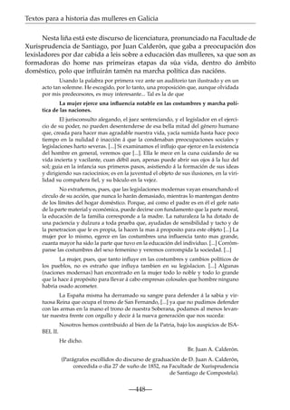 Textos para a historia das mulleres en Galicia
Nesta liña está este discurso de licenciatura, pronunciado na Facultade de
Xurisprudencia de Santiago, por Juan Calderón, que gaba a preocupación dos
lexisladores por dar cabida a leis sobre a educación das mulleres, xa que son as
formadoras do home nas primeiras etapas da súa vida, dentro do ámbito
doméstico, polo que inﬂuirán tamén na marcha política das nacións.
Usando la palabra por primera vez ante un auditorio tan ilustrado y en un
acto tan solemne. He escogido, por lo tanto, una proposición que, aunque olvidada
por mis predecesores, es muy interesante... Tal es la de que
La mujer ejerce una inﬂuencia notable en las costumbres y marcha política de las naciones.
El jurisconsulto alegando, el juez sentenciando, y el legislador en el ejercicio de su poder, no pueden desentenderse de esa bella mitad del género humano
que, creada para hacer mas agradable nuestra vida, yacía sumida hasta hace poco
tiempo en la nulidad é inacción á que la condenaban preocupaciones sociales y
legislaciones harto severas. [...] Si examinamos el inﬂujo que ejerce en la existencia
del hombre en general, veremos que [...]. Ella le mece en la cuna cuidando de su
vida incierta y vacilante, cuan débil aun, apenas puede abrir sus ojos á la luz del
sol; guia en la infancia sus primeros pasos, asistiendo á la formación de sus ideas
y dirigiendo sus raciocinios; es en la juventud el objeto de sus ilusiones, en la virilidad su compañera ﬁel, y su báculo en la vejez.
No extrañemos, pues, que las legislaciones modernas vayan ensanchando el
círculo de su acción, que nunca lo harán demasiado, mientras lo mantengan dentro
de los límites del hogar doméstico. Porque, así como el padre es en él el gefe nato
de la parte material y económica, puede decirse con fundamento que la parte moral,
la educación de la familia corresponde a la madre. La naturaleza la ha dotado de
una paciencia y dulzura a toda prueba que, ayudadas de sensibilidad y tacto y de
la penetracion que le es propia, la hacen la mas á proposito para este objeto [...] La
mujer por lo mismo, egerce en las costumbres una inﬂuencia tanto mas grande,
cuanta mayor ha sido la parte que tuvo en la educación del individuo. [...] Corrómpanse las costumbres del sexo femenino y veremos corrompida la sociedad. [...]
La mujer, pues, que tanto inﬂuye en las costumbres y cambios políticos de
los pueblos, no es estraño que inﬂuya tambien en su legislacion. [...] Algunas
(naciones modernas) han encontrado en la mujer todo lo noble y todo lo grande
que la hace á propósito para llevar á cabo empresas colosales que hombre ninguno
habria osado acometer.
La España misma ha derramado su sangre para defender á la sabia y virtuosa Reina que ocupa el trono de San Fernando, [...] ya que no pudimos defender
con las armas en la mano el trono de nuestra Soberana, podamos al menos levantar nuestra frente con orgullo y decir á la nueva generación que nos suceda:
Nosotros hemos contribuido al bien de la Patria, bajo los auspicios de ISABEL II.
He dicho.
Br. Juan A. Calderón.
(Parágrafos escollidos do discurso de graduación de D. Juan A. Calderón,
concedida o día 27 de xuño de 1852, na Facultade de Xurisprudencia
de Santiago de Compostela).

—448—

 