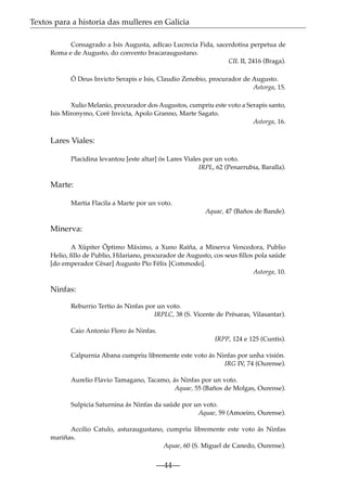 Textos para a historia das mulleres en Galicia
Consagrado a Isis Augusta, adícao Lucrecia Fida, sacerdotisa perpetua de
Roma e de Augusto, do convento bracaraugustano.
CIL II, 2416 (Braga).
Ó Deus Invicto Serapis e Isis, Claudio Zenobio, procurador de Augusto.
Astorga, 15.
Xulio Melanio, procurador dos Augustos, cumpriu este voto a Serapis santo,
Isis Mironymo, Coré Invicta, Apolo Granno, Marte Sagato.
Astorga, 16.

Lares Viales:
Placidina levantou [este altar] ós Lares Viales por un voto.
IRPL, 62 (Penarrubia, Baralla).

Marte:
Martia Flacila a Marte por un voto.
Aquae, 47 (Baños de Bande).

Minerva:
A Xúpiter Óptimo Máximo, a Xuno Raíña, a Minerva Vencedora, Publio
Helio, ﬁllo de Publio, Hilariano, procurador de Augusto, cos seus ﬁllos pola saúde
[do emperador César] Augusto Pío Félix [Commodo].
Astorga, 10.

Ninfas:
Reburrio Tertio ás Ninfas por un voto.
IRPLC, 38 (S. Vicente de Présaras, Vilasantar).
Caio Antonio Floro ás Ninfas.
IRPP, 124 e 125 (Cuntis).
Calpurnia Abana cumpriu libremente este voto ás Ninfas por unha visión.
IRG IV, 74 (Ourense).
Aurelio Flavio Tamagano, Tacamo, ás Ninfas por un voto.
Aquae, 55 (Baños de Molgas, Ourense).
Sulpicia Saturnina ás Ninfas da saúde por un voto.
Aquae, 59 (Amoeiro, Ourense).
Accilio Catulo, asturaugustano, cumpriu libremente este voto ás Ninfas
mariñas.
Aquae, 60 (S. Miguel de Canedo, Ourense).

—44—

 