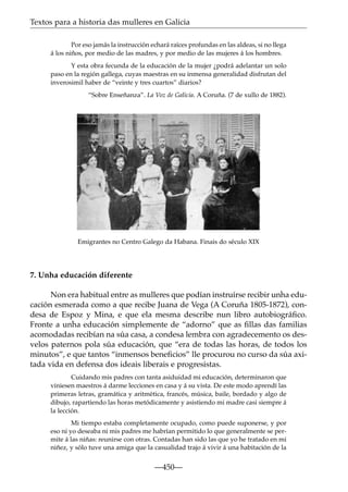 Textos para a historia das mulleres en Galicia
Por eso jamás la instrucción echará raíces profundas en las aldeas, si no llega
á los niños, por medio de las madres, y por medio de las mujeres á los hombres.
Y esta obra fecunda de la educación de la mujer ¿podrá adelantar un solo
paso en la región gallega, cuyas maestras en su inmensa generalidad disfrutan del
inverosimil haber de “veinte y tres cuartos” diarios?
“Sobre Enseñanza”. La Voz de Galicia. A Coruña. (7 de xullo de 1882).

Emigrantes no Centro Galego da Habana. Finais do século XIX

7. Unha educación diferente
Non era habitual entre as mulleres que podían instruírse recibir unha educación esmerada como a que recibe Juana de Vega (A Coruña 1805-1872), condesa de Espoz y Mina, e que ela mesma describe nun libro autobiográﬁco.
Fronte a unha educación simplemente de “adorno” que as ﬁllas das familias
acomodadas recibían na súa casa, a condesa lembra con agradecemento os desvelos paternos pola súa educación, que “era de todas las horas, de todos los
minutos”, e que tantos “inmensos beneﬁcios” lle procurou no curso da súa axitada vida en defensa dos ideais liberais e progresistas.
Cuidando mis padres con tanta asiduidad mi educación, determinaron q