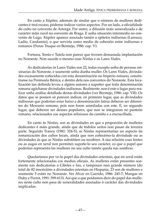 Idade Antiga. ÉPOCA PRERROMANA E ROMANA
En canto a Xúpiter, ademais de sinalar que o número de mulleres dedicantes é moi escaso, pódense indicar varios aspectos. Por un lado, a oﬁcialidade
do culto no convento de Astorga. Por outro, a difusión máis xeneralizada e de
carácter máis rural no convento de Braga. E unha situación intermedia no convento de Lugo. Xúpiter aparece asociado tamén a epítetos indíxenas (Larouco,
Ladio, Candamio), o que serviría como medio de cohesión entre indíxenas e
romanos (Penas Truque en Bermejo, 1986: cap. V).
Fortuna, Xenio e Tutela non parece que tivesen demasiada implantación
no Noroeste. Non sucede o mesmo coas Ninfas e os Lares Viales.
As dedicatorias ós Lares Viales son 22, todas excepto unha de persoas orixinarias do Noroeste, e soamente unha dunha muller. Os Lares Viales, divindades escasamente coñecidas con esta denominación no Imperio romano, concéntranse na Península Ibérica, e dentro dela nos conventos do Noroeste. Esta localización tan deﬁnida levou a algúns autores a supoñer que trala denominación
romana agóchanse divindades indíxenas. Realmente, non é este o lugar para realizar unha análise detallada destas divindades (ver Bermejo, 1986: cap. VII). Os
datos que se posúen só parecen indicar, en primeiro lugar, que as divindades
indíxenas que poderían estar baixo a denominación latina deberon ser diferentes do Mercurio romano, pois non foron asimiladas con este. E, en segundo
lugar, que deberon ser deuses populares, que non se integraron no panteón
romano, relacionados cos aspectos relixiosos do camiño e a encrucillada.
En canto ás Ninfas, son as divindades en que a proporción de mulleres
dedicantes é máis grande, aínda que de tódolos xeitos non pasan da terceira
parte. Segundo Tranoy (1981: 324-5), as Ninfas representarían un aspecto da
romanización dos cultos locais, aínda que non coñecémo-la divindade ou as
divindades ás que as Ninfas substitúen ou recobren. A súa relación coas fontes
ou as augas en xeral non permiten supoñe-lo seu carácter, co que o papel que
poderían representa-las mulleres no seu culto tamén queda nas sombras.
Quedaríanos por ve-lo papel das divindades orientais, que en xeral están
fortemente relacionadas cos medios oﬁciais. As mulleres están presentes soamente nas dedicatorias a Cibeles e Isis, e tampouco nun grande número (do
total de 82 inscricións a divindades orientais en Hispania, 23 son de mulleres e
soamente 5 están no Noroeste. Ver Alvar en Garrido, 1986: 245-7; Mangas en
Duby e Perrot, 1991: 599-613). Así que o que poidamos dicir do papel das mulleres neste culto non pasa de xeneralidades asociadas ó carácter das divindades
implicadas.

—47—

 