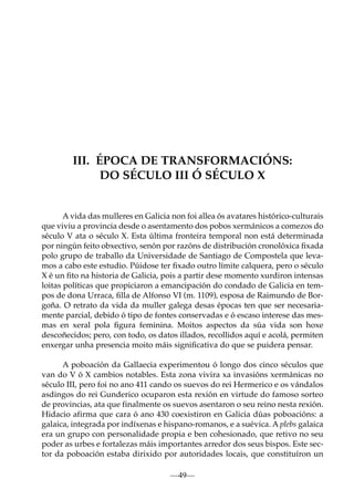 III. ÉPOCA DE TRANSFORMACIÓNS:
DO SÉCULO III Ó SÉCULO X

A vida das mulleres en Galicia non foi allea ós avatares histórico-culturais
que viviu a provincia desde o asentamento dos pobos xermánicos a comezos do
século V ata o século X. Esta última fronteira temporal non está determinada
por ningún feito obxectivo, senón por razóns de distribución cronolóxica ﬁxada
polo grupo de traballo da Universidade de Santiago de Compostela que levamos a cabo este estudio. Púidose ter ﬁxado outro límite calquera, pero o século
X é un ﬁto na historia de Galicia, pois a partir dese momento xurdiron intensas
loitas políticas que propiciaron a emancipación do condado de Galicia en tempos de dona Urraca, ﬁlla de Alfonso VI (m. 1109), esposa de Raimundo de Borgoña. O retrato da vida da muller galega desas épocas ten que ser necesariamente parcial, debido ó tipo de fontes conservadas e ó escaso interese das mesmas en xeral pola ﬁgura feminina. Moitos aspectos da súa vida son hoxe
descoñecidos; pero, con todo, os datos illados, recollidos aquí e acolá, permiten
enxergar unha presencia moito máis signiﬁcativa do que se puidera pensar.
A poboación da Gallaecia experimentou ó longo dos cinco séculos que
van do V ó X cambios notables. Esta zona vivira xa invasións xermánicas no
século III, pero foi no ano 411 cando os suevos do rei Hermerico e os vándalos
asdingos do rei Gunderico ocuparon esta rexión en virtude do famoso sorteo
de provincias, ata que finalmente os suevos asentaron o seu reino nesta rexión.
Hidacio afirma que cara ó ano 430 coexistiron en Galicia dúas poboacións: a
galaica, integrada por indíxenas e hispano-romanos, e a suévica. A plebs galaica
era un grupo con personalidade propia e ben cohesionado, que retivo no seu
poder as urbes e fortalezas máis importantes arredor dos seus bispos. Este sector da poboación estaba dirixido por autoridades locais, que constituíron un
—49—

 
