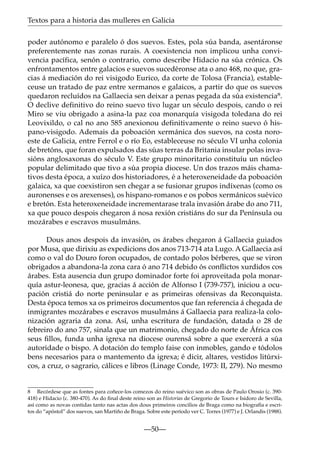 Textos para a historia das mulleres en Galicia
poder autónomo e paralelo ó dos suevos. Estes, pola súa banda, asentáronse
preferentemente nas zonas rurais. A coexistencia non implicou unha convivencia pacífica, senón o contrario, como describe Hidacio na súa crónica. Os
enfrontamentos entre galacios e suevos sucedéronse ata o ano 468, no que, gracias á mediación do rei visigodo Eurico, da corte de Tolosa (Francia), estableceuse un tratado de paz entre xermanos e galaicos, a partir do que os suevos
quedaron recluídos na Gallaecia sen deixar a penas pegada da súa existencia8.
O declive definitivo do reino suevo tivo lugar un século despois, cando o rei
Miro se viu obrigado a asina-la paz coa monarquía visigoda toledana do rei
Leovixildo, o cal no ano 585 anexionou definitivamente o reino suevo ó hispano-visigodo. Ademais da poboación xermánica dos suevos, na costa noroeste de Galicia, entre Ferrol e o río Eo, estableceuse no século VI unha colonia
de bretóns, que foran expulsados das súas terras da Britania insular polas invasións anglosaxonas do século V. Este grupo minoritario constituíu un núcleo
popular delimitado que tivo a súa propia diocese. Un dos trazos máis chamativos desta época, a xuízo dos historiadores, é a heteroxeneidade da poboación
galaica, xa que coexistiron sen chegar a se fusionar grupos indíxenas (como os
auronenses e os arexenses), os hispano-romanos e os pobos xermánicos suévico
e bretón. Esta heteroxeneidade incrementarase trala invasión árabe do ano 711,
xa que pouco despois chegaron á nosa rexión cristiáns do sur da Península ou
mozárabes e escravos musulmáns.
Dous anos despois da invasión, os árabes chegaron á Gallaecia guiados
por Musa, que dirixiu as expedicions dos anos 713-714 ata Lugo. A Gallaecia así
como o val do Douro foron ocupados, de contado polos bérberes, que se viron
obrigados a abandona-la zona cara ó ano 714 debido ós conﬂictos xurdidos cos
árabes. Esta ausencia dun grupo dominador forte foi aproveitada pola monarquía astur-leonesa, que, gracias á acción de Alfonso I (739-757), iniciou a ocupación cristiá do norte peninsular e as primeiras ofensivas da Reconquista.
Desta época temos xa os primeiros documentos que fan referencia á chegada de
inmigrantes mozárabes e escravos musulmáns á Gallaecia para realiza-la colonización agraria da zona. Así, unha escritura de fundación, datada o 28 de
febreiro do ano 757, sinala que un matrimonio, chegado do norte de África cos
seus ﬁllos, funda unha igrexa na diocese ourensá sobre a que exercerá a súa
autoridade o bispo. A dotación do templo faise con inmobles, gando e tódolos
bens necesarios para o mantemento da igrexa; é dicir, altares, vestidos litúrxicos, a cruz, o sagrario, cálices e libros (Linage Conde, 1973: II, 279). No mesmo

8 Recórdese que as fontes para coñece-los comezos do reino suévico son as obras de Paulo Orosio (c. 390418) e Hidacio (c. 380-470). As do ﬁnal deste reino son as Historias de Gregorio de Tours e Isidoro de Sevilla,
así como as novas contidas tanto nas actas dos dous primeiros concilios de Braga como na biografía e escritos do “apóstol” dos suevos, san Martiño de Braga. Sobre este período ver C. Torres (1977) e J. Orlandis (1988).

—50—

 