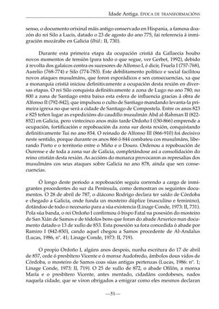 Idade Antiga. ÉPOCA DE TRANSFORMACIÓNS
senso, o documento orixinal máis antigo conservado en Hispania, a famosa doazón do rei Silo a Lucis, datado o 23 de agosto do ano 775, fai referencia á inmigración mozárabe en Galicia (Ibíd.: II, 730).
Durante esta primeira etapa da ocupación cristiá da Gallaecia houbo
novos momentos de tensión (para todo o que segue, ver Gerbet, 1992), debido
á revolta dos galaicos contra os sucesores de Alfonso I, é dicir, Fruela I (757-768),
Aurelio (768-774) e Silo (774-783). Este debilitamento político e social facilitou
novos ataques musulmáns, que foron esporádicos e sen consecuencias, xa que
a monarquía cristiá iniciou deﬁnitivamente a ocupación desta rexión en diversas etapas. O rei Silo conquista deﬁnitivamente a zona de Lugo no ano 780; no
800 a zona de Santiago entra baixo esta esfera de inﬂuencia gracias á obra de
Alfonso II (792-842), que impulsou o culto de Santiago mandando levanta-la primeira igrexa no que será a cidade de Santiago de Compostela. Entre os anos 823
e 825 teñen lugar as expedicións do caudillo musulmán Abd al-Rahman II (822852) en Galicia, pero vintecinco anos máis tarde Ordoño I ((50-866) emprende a
ocupación, fortiﬁcación e repoboación da zona sur desta rexión, conquistando
deﬁnitivamente Tui no ano 854. O reinado de Alfonso III (866-910) foi decisivo
neste sentido, porque durante os anos 866 ó 844 combateu cos musulmáns, liberando Porto e o territorio entre o Miño e o Douro. Ordenou a repoboación de
Ourense e de toda a zona sur de Galicia, completándose así a consolidación do
reino cristián desta rexión. As accións do monarca provocaron as represalias dos
musulmáns cos seus ataques sobre Galicia no ano 878, aínda que sen consecuencias.
Ó longo deste período a repoboación seguiu correndo a cargo de inmigrantes procedentes do sur da Península, como demostran os seguintes documentos. O 28 de abril de 787, o diácono Rodrigo declara ter saído de Córdoba
e chegado a Galicia, onde funda un mosteiro dúplice (masculino e feminino),
dotándoo de todo o necesario para a súa existencia (Linage Conde, 1973: II, 731).
Pola súa banda, o rei Ordoño I conﬁrmou ó bispo Fatal na posesión do mosteiro
de San Xián de Samos e de tódolos bens que foran do abade Arxerico nun documento datado o 13 de xullo de 853. Esta posesión xa fora concedida ó abade por
Ramiro I (842-850), cando aquel chegou a Samos procedente de Al-Andalus
(Lucas, 1986, nº. 41; Linage Conde, 1973: II, 719).
O propio Ordoño I, algúns anos despois, nunha escritura do 17 de abril
de 857, cede ó presbítero Vicente e ó monxe Audofredo, ámbolos dous vidos de
Córdoba, o mosteiro de Samos coas súas antigas pertenzas (Lucas, 1986: nº. 1;
Linage Conde, 1973: II, 719). O 25 de xullo de 872, o abade Oﬁlón, a monxa
María e o presbítero Vicente, antes mentado, cidadáns cordobeses, nados
naquela cidade, que se viron obrigados a emigrar como eles mesmos declaran
—51—

 