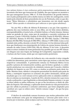 Textos para a historia das mulleres en Galicia
(nos nationes fuimus et ciues cordouenses patria properauimus), confeccionaron un
inventario dos bens que trouxeran de Córdoba, dos que toparon no mosteiro e
dos que conseguiran (Lucas, 1986: nº. 5). Este documento é de grande interese,
non só pola participación activa dunha monxa no labor de catalogación, senón
tamén pola relación de bens procedentes do sur da Península, entre os que destacan “libros litúrxicos e eclesiásticos que trouxemos con nós desde aquela
rexión” (libros speciales et eclesiasticos quos nobiscum ex ipsa regione adtulimus).
No ano 910, os ﬁllos de Alfonso II destronan a seu pai. Este repartira o
goberno dos seus territorios entre os seus ﬁllos, sen ter feito reinos distintos,
correspondéndolles a García León, a Ordoño Galicia e a Fruela Asturias. Iníciase
entón un período de crise, como pon de manifesto a sucesión vertixinosa de
monarcas: García I (910-914); Ordoño II (914-924); Fruela II (924-925); Alfonso
IV (925-931); Ramiro II (931-951); Ordoño III (951-956); Sancho I (956-966);
Ramiro III (966-984); Vermudo II (984-999) e Alfonso V (999-1028). Como se ten
sinalado máis arriba, durante o século XI volvéronse vivi-las intensas loitas políticas que ﬁnalizaron coa emancipación de Galicia da corona leonesa durante o
reinado da raíña Urraca (1109-1126), ﬁlla de Alfonso VI de León. A desunión
entre os reinos cristiáns do norte peninsular ﬁxo posible que no ano 997 Almanzor chegase coas súas tropas ata Santiago de Compostela, saqueando a cidade,
e incluso ata San Cosme, aínda que sen repercusións posteriores.
O ordenamento xurídico da Gallaecia ata a súa anexión ó reino visigodo
é difícil de determinar, pois coexistiron varios tipos que rexiron a vida das súas
respectivas comunidades. A penetración romana na Península Ibérica levou
parello o proceso de romanización xurídica, que foi lento e gradual, e a culminación produciuse coa concesión da cidadanía romana por Caracala a tódolos
súbditos do Imperio no ano 212, como se sinalou na primeira parte deste traballo. Mentres tanto, debido á concepción personalista do dereito pola parte de
Roma, a metrópole respectara os costumes dos pobos dominados, dando por
resultado que o ius ciuile romano só tivo aplicación entre os cidadáns establecidos en colonias ou municipios. A partir do 212, o dereito romano foi o que rexeu
a toda a poboación, á que legalmente se denominaba hispano-romana, e na que
xa tiñan cabida os pobos indíxenas, ós que se lles favorecera co título de cidadáns do Imperio. Sen embargo, a aplicación deste dereito na vida provincial tivo
que dar cabida ás prácticas e costumes autóctonos, que foron adaptados para
constituír así o que se coñece como “dereito romano vulgar”, do que hai poucos vestixios.
O declive da autoridade romana favoreceu que moitas poboacións indíxenas recobrasen certo grao de independencia e volveran polo tanto vivir e
rexerse por si mesmos, aínda na época suévica. Este foi o caso, por exemplo, dos
—52—

 