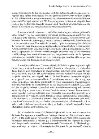 Idade Antiga. ÉPOCA DE TRANSFORMACIÓNS
auronenses na zona de Tui, que no ano 465 tiñan autonomía abonda para enviar
legados ante outras monarquías, facían a guerra e concertaban acordos de paz;
ou dos habitantes dos montes Arexenses, situados en terras do oeste de Ourense
e norte de Portugal, que no ano 573 ﬁxeron a guerra contra o rei visigodo Leovixildo, que os derrotou, facendo prisioneiros ó caudillo indíxena Aspidio, á súa
muller e ós seus ﬁllos, e incautándose de tódolos seus bens.
A instauración do reino suevo na Gallaecia deu lugar a unha organización
social moi diversa. Por unha parte a estructura hispano-romana mantívose non
só durante este período, senón tamén na época visigoda, e o seu sistema xurídico non foi anulado, senón que, a medida que se ía extinguindo, foi substituído
por novas institucións. Este xeito de proceder, típico das monarquías bárbaras
de Occidente, permitiu que no século X aínda existira en Galicia o chamado tributum quadragesimale, un antigo imposto romano sobre poboación rural. Ademais da aplicación do “dereito romano vulgar” pouco se sabe do ordenamento
xurídico das poboacións indíxena e suévica, xa que o seu dereito foi de tipo consuetudinario, baseado pois no uso e no costume, que non tivo afán de permanencia, xa que non foi ﬁxado nun código escrito.
A anexión da Gallaecia ó reino visigodo de Toledo supuxo a gradual aplicación do grande ordenamento xurídico levado a cabo polos reis visigodos,
desde Eurico -que promulgou un código de leis, coñecido como Codex Euricianus, arredor do ano 476- ata as derradeiras adicións posteriores ó ano 702, feitas polo penúltimo rei visigodo Witiza. O derrubamento do estado visigodo
levou parello un proceso semellante ó ocorrido co romano, pois cada grupo
social ou político, máis tarde constituído en reino, seguiu unha traxectoria propia e independente na estructuración da súa organización xurídica. Así, xunto
co Liber visigodo, a vixencia do cal foi máis ou menos efectiva segundo os territorios - igual que pasara tempo atrás co dereito romano-, desenvolveuse un usus
terrae popular e consuetudinario, que respondía non só ó dereito posterior á
implantación do visigodo, senón tamén ás novas circunstancias ocasionadas
pola reconquista e colonización do país. Este novo dereito supuxo, pois, unha
combinación de usus terrae, privilexios reais ou señoriais e decisións de xuíces,
todo o cal cristalizou durante o século X en textos legais denominados Foros
Municipais, Cartas de Franquía, etc.
As orixes do cristianismo na Península permanecen escuras, xa que as tradicións sobre a presencia apostólica de Santiago o Maior son de época tardía (séculos VII-VIII), aínda que as novas sobre a estadía de san Paulo entre os anos 62 e
63 parecen máis ﬁables, o mesmo que o establecemento das “Igrexas de Hispania”, ás que alude santo Irineo a ﬁns do século II. Durante o século III teñen lugar
as primeiras persecucións contra os cristiáns hispanos, ós que cantou Prudencio
—53—

 