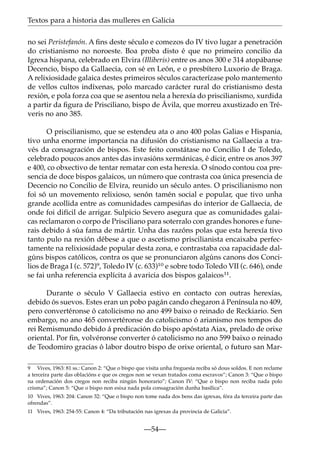 Textos para a historia das mulleres en Galicia
no sei Peristefanón. A ﬁns deste século e comezos do IV tivo lugar a penetración
do cristianismo no noroeste. Boa proba disto é que no primeiro concilio da
Igrexa hispana, celebrado en Elvira (Illiberis) entre os anos 300 e 314 atopábanse
Decencio, bispo da Gallaecia, con sé en León, e o presbítero Luxorio de Braga.
A relixiosidade galaica destes primeiros séculos caracterízase polo mantemento
de vellos cultos indíxenas, polo marcado carácter rural do cristianismo desta
rexión, e pola forza coa que se asentou nela a herexía do priscilianismo, xurdida
a partir da ﬁgura de Prisciliano, bispo de Ávila, que morreu axustizado en Tréveris no ano 385.
O priscilianismo, que se estendeu ata o ano 400 polas Galias e Hispania,
tivo unha enorme importancia na difusión do cristianismo na Gallaecia a través da consagración de bispos. Este feito constátase no Concilio I de Toledo,
celebrado poucos anos antes das invasións xermánicas, é dicir, entre os anos 397
e 400, co obxectivo de tentar rematar con esta herexía. O sínodo contou coa presencia de doce bispos galaicos, un número que contrasta coa única presencia de
Decencio no Concilio de Elvira, reunido un século antes. O priscilianismo non
foi só un movemento relixioso, senón tamén social e popular, que tivo unha
grande acollida entre as comunidades campesiñas do interior de Gallaecia, de
onde foi difícil de arrigar. Sulpicio Severo asegura que as comunidades galaicas reclamaron o corpo de Prisciliano para soterralo con grandes honores e funerais debido á súa fama de mártir. Unha das razóns polas que esta herexía tivo
tanto pulo na rexión débese a que o ascetismo priscilianista encaixaba perfectamente na relixiosidade popular desta zona, e contrastaba coa rapacidade dalgúns bispos católicos, contra os que se pronunciaron algúns canons dos Concilios de Braga I (c. 572)9, Toledo IV (c. 633)10 e sobre todo Toledo VII (c. 646), onde
se fai unha referencia explícita á avaricia dos bispos galaicos11.
Durante o século V Gallaecia estivo en contacto con outras herexías,
debido ós suevos. Estes eran un pobo pagán cando chegaron á Península no 409,
pero convertéronse ó catolicismo no ano 499 baixo o reinado de Reckiario. Sen
embargo, no ano 465 convertéronse do catolicismo ó arianismo nos tempos do
rei Remismundo debido á predicación do bispo apóstata Aiax, prelado de orixe
oriental. Por ﬁn, volvéronse converter ó catolicismo no ano 599 baixo o reinado
de Teodomiro gracias ó labor doutro bispo de orixe oriental, o futuro san Mar9 Vives, 1963: 81 ss.: Canon 2: “Que o bispo que visita unha freguesía reciba só dous soldos. E non reclame
a terceira parte das oblacións e que os cregos non se vexan tratados coma escravos”; Canon 3: “Que o bispo
na ordenación dos cregos non reciba ningún honorario”; Canon IV: “Que o bispo non reciba nada polo
crisma”; Canon 5: “Que o bispo non esixa nada pola consagración dunha basílica”.
10 Vives, 1963: 204: Canon 32: “Que o bispo non tome nada dos bens das igrexas, fóra da terceira parte das
ofrendas”.
11 Vives, 1963: 254-55: Canon 4: “Da tributación nas igrexas da provincia de Galicia”.

—54—

 