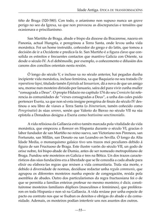 Idade Antiga. ÉPOCA DE TRANSFORMACIÓNS
tiño de Braga (520-580). Con todo, o arianismo non supuxo nunca un grave
perigo no seo da Igrexa, xa que non provocou as discrepancias e tensións que
ocasionara o priscilianismo.
San Martiño de Braga, abade e bispo da diocese da Bracarense, nacera en
Panonia, actual Hungría, e peregrinou a Terra Santa, onde levou unha vida
monástica. Foi un home instruído, coñecedor do grego e do latín, que tomou a
decisión de ir a Occidente e predica-la fe. San Martiño é a ﬁgura clave que consolida os estreitos e frecuentes contactos que mantivo Galicia con Oriente, xa
desde o século IV. A el debémoslle, por exemplo, o coñecemento e difusión dos
canons dos concilios orientais nesta rexión.
Ó longo do século V, e incluso xa no século anterior, hai pegadas dunha
incipiente vida monástica, incluso feminina, xa que Baquiario no seu tratado De
reparatione lapsi, titulado tamén Epistula ad Ianuarium, dá a nova de que un amigo
seu, monxe nun mosteiro dirixido por Ianuario, saíra del para vivir cunha muller
“consagrada a Deus”. O propio Hidacio no capítulo 174 do seu Cronicón fai referencia ás comunidades de “virxes consagradas a Deus”, a unha das cales puido
pertencer Exeria, xa que non só esta insigne peregrina de ﬁnais do século IV destinou o seu libro de viaxes a Terra Santa (o Itinerarium, tamén coñecido como
Peregrinatio) ás súas sorores, senón que Valerio do Bierzo no século VII na súa
epístola a Donadeus designa a Exeria como beatissima sanctimonialis.
A vida relixiosa da Gallaecia estivo tamén marcada pola vitalidade da vida
monástica, que empezou a ﬂorecer en Hispania durante o século VI, gracias ó
labor fundador de san Martiño no reino suevo, san Victoriano nos Pireneos, san
Fortunato, san Millán, san Donato ou san Leandro en Sevilla. Ó longo da Alta
Idade Media, o monarquismo galaico tivo uns trazos moi peculiares debido á
ﬁgura de san Fructuoso de Braga. Este ilustre varón do século VII, un godo de
orixe nobre, foi bispo-abade de Dumio, antes de ser nomeado metropolitano de
Braga. Fundou sete mosteiros en Galicia e tres na Bética. Un dos trazos característicos das súas fundacións era a liberdade que se lle concedía a cada abade para
elixir ou elabora-las regras que rexisen a vida comunitaria. Trala súa morte, e
debido á diversidade de normas, decidiuse redactar unha regula communis, que
agrupou os diferentes mosteiros nunha especie de congregación, rexida pola
asemblea de abades. Outro dos particularismos da regra fructuosiana foi o de
que se permitía a familias enteiras profesar no mesmo mosteiro; é dicir, constituíronse mosteiros familiares dúplices (masculinos e femininos), que proliferaron en toda Hispania e non só na Gallaecia. A vida rexíase por unha especie de
pacto ou contrato nos que se ﬁxaban os dereitos e obrigas do abade e da comunidade. Ademais, os mosteiros podían interferir uns nos asuntos dos outros.
—55—

 