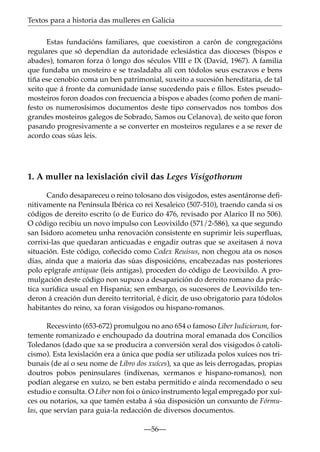 Textos para a historia das mulleres en Galicia
Estas fundacións familiares, que coexistiron a carón de congregacións
regulares que só dependían da autoridade eclesiástica das dioceses (bispos e
abades), tomaron forza ó longo dos séculos VIII e IX (David, 1967). A familia
que fundaba un mosteiro e se trasladaba alí con tódolos seus escravos e bens
tiña ese cenobio coma un ben patrimonial, suxeito a sucesión hereditaria, de tal
xeito que á fronte da comunidade íanse sucedendo pais e ﬁllos. Estes pseudomosteiros foron doados con frecuencia a bispos e abades (como poñen de manifesto os numerosísimos documentos deste tipo conservados nos tombos dos
grandes mosteiros galegos de Sobrado, Samos ou Celanova), de xeito que foron
pasando progresivamente a se converter en mosteiros regulares e a se rexer de
acordo coas súas leis.

1. A muller na lexislación civil das Leges Visigothorum
Cando desapareceu o reino tolosano dos visigodos, estes asentáronse deﬁnitivamente na Península Ibérica co rei Xesaleico (507-510), traendo canda si os
códigos de dereito escrito (o de Eurico do 476, revisado por Alarico II no 506).
O código recibiu un novo impulso con Leovixildo (571/2-586), xa que segundo
san Isidoro acometeu unha renovación consistente en suprimir leis superﬂuas,
corrixi-las que quedaran anticuadas e engadir outras que se axeitasen á nova
situación. Este código, coñecido como Codex Reuisus, non chegou ata os nosos
días, aínda que a maioría das súas disposicións, encabezadas nas posteriores
polo epígrafe antiquae (leis antigas), proceden do código de Leovixildo. A promulgación deste código non supuxo a desaparición do dereito romano da práctica xurídica usual en Hispania; sen embargo, os sucesores de Leovixildo tenderon á creación dun dereito territorial, é dicir, de uso obrigatorio para tódolos
habitantes do reino, xa foran visigodos ou hispano-romanos.
Recesvinto (653-672) promulgou no ano 654 o famoso Liber Iudiciorum, fortemente romanizado e enchoupado da doutrina moral emanada dos Concilios
Toledanos (dado que xa se producira a conversión xeral dos visigodos ó catolicismo). Esta lexislación era a única que podía ser utilizada polos xuíces nos tribunais (de aí o seu nome de Libro dos xuíces), xa que as leis derrogadas, propias
doutros pobos peninsulares (indíxenas, xermanos e hispano-romanos), non
podían alegarse en xuízo, se ben estaba permitido e aínda recomendado o seu
estudio e consulta. O Liber non foi o único instrumento legal empregado por xuíces ou notarios, xa que tamén estaba á súa disposición un conxunto de Fórmulas, que servían para guia-la redacción de diversos documentos.
—56—

 