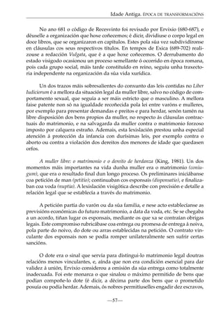 Idade Antiga. ÉPOCA DE TRANSFORMACIÓNS
No ano 681 o código de Recesvinto foi revisado por Ervixio (680-687), e
déuselle a organización que hoxe coñecemos; é dicir, dividiuse o corpo legal en
doce libros, que se organizaron en capítulos. Estes pola súa vez subdividíronse
en cláusulas cos seus respectivos títulos. En tempos de Exica (689-702) realizouse a redacción Vulgata, que é a que hoxe coñecemos. O derrubamento do
estado visigodo ocasionou un proceso semellante ó ocorrido en época romana,
pois cada grupo social, máis tarde constituído en reino, seguiu unha traxectoria independente na organización da súa vida xurídica.
Un dos trazos máis sobresalientes do conxunto das leis contidas no Liber
Iudiciorum é a mellora da situación legal da muller libre, salvo no código de comportamento sexual, que seguía a ser máis estricto que o masculino. A mellora
faise patente non só na igualdade recoñecida pola lei entre varóns e mulleres,
por exemplo para presentar demandas e preitos e para herdar, senón tamén na
libre disposición dos bens propios da muller, no respecto ás cláusulas contractuais do matrimonio, e na salvagarda da muller contra o matrimonio forzoso
imposto por calquera estraño. Ademais, esta lexislación prestou unha especial
atención á protección da infancia con durísimas leis, por exemplo contra o
aborto ou contra a violación dos dereitos dos menores de idade que quedasen
orfos.
A muller libre: o matrimonio e o dereito de herdanza (King, 1981). Un dos
momentos máis importantes na vida dunha muller era o matrimonio (coniugum), que era o resultado ﬁnal dun longo proceso. Os preliminares iniciábanse
coa petición de man (petitio); continuaban cos esponsais (disponsatio), e ﬁnalizaban coa voda (nuptia). A lexislación visigótica describe con precisión e detalle a
relación legal que se establecía a través do matrimonio.
A petición partía do varón ou da súa familia, e nese acto establecíanse as
previsións económicas do futuro matrimonio, a data da voda, etc. Se se chegaba
a un acordo, tiñan lugar os esponsais, mediante os que xa se contraían obrigas
legais. Este compromiso rubricábase coa entrega ou promesa de entrega á noiva,
pola parte do noivo, do dote ou arras establecidas na petición. O contrato vinculante dos esponsais non se podía romper unilateralmente sen sufrir certas
sancións.
O dote era o sinal que servía para distingui-lo matrimonio legal doutras
relacións menos vinculantes, e, aínda que non era condición esencial para dar
validez á unión, Ervixio considerou a omisión da súa entrega como totalmente
inadecuada. Foi este monarca o que sinalou o máximo permitido de bens que
podían compoñe-lo dote (é dicir, a décima parte dos bens que o prometido
posuía ou podía herdar. Ademais, ós nobres permitíuselles engadir dez escravos,
—57—

 