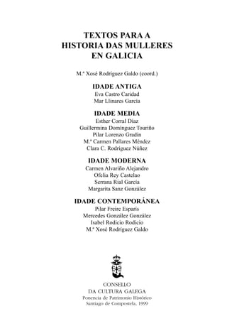 TEXTOS PARA A
HISTORIA DAS MULLERES
EN GALICIA
M.ª Xosé Rodríguez Galdo (coord.)

IDADE ANTIGA
Eva Castro Caridad
Mar Llinares García

IDADE MEDIA
Esther Corral Díaz
Guillermina Domínguez Touriño
Pilar Lorenzo Gradín
M.ª Carmen Pallares Méndez
Clara C. Rodríguez Núñez

IDADE MODERNA
Carmen Alvariño Alejandro
Ofelia Rey Castelao
Serrana Rial García
Margarita Sanz González

IDADE CONTEMPORÁNEA
Pilar Freire Esparís
Mercedes González González
Isabel Rodicio Rodicio
M.ª Xosé Rodríguez Galdo

CONSELLO
DA CULTURA GALEGA
Ponencia de Patrimonio Histórico
Santiago de Compostela, 1999

 