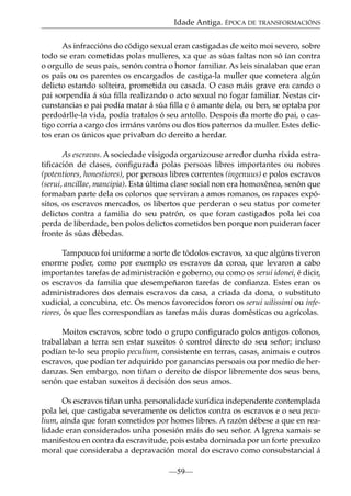 Idade Antiga. ÉPOCA DE TRANSFORMACIÓNS
As infraccións do código sexual eran castigadas de xeito moi severo, sobre
todo se eran cometidas polas mulleres, xa que as súas faltas non só ían contra
o orgullo de seus pais, senón contra o honor familiar. As leis sinalaban que eran
os pais ou os parentes os encargados de castiga-la muller que cometera algún
delicto estando solteira, prometida ou casada. O caso máis grave era cando o
pai sorpendía á súa ﬁlla realizando o acto sexual no fogar familiar. Nestas circunstancias o pai podía matar á súa ﬁlla e ó amante dela, ou ben, se optaba por
perdoárlle-la vida, podía tratalos ó seu antollo. Despois da morte do pai, o castigo corría a cargo dos irmáns varóns ou dos tíos paternos da muller. Estes delictos eran os únicos que privaban do dereito a herdar.
As escravas. A sociedade visigoda organizouse arredor dunha ríxida estratiﬁcación de clases, conﬁgurada polas persoas libres importantes ou nobres
(potentiores, honestiores), por persoas libres correntes (ingenuus) e polos escravos
(serui, ancillae, mancipia). Esta última clase social non era homoxénea, senón que
formaban parte dela os colonos que serviran a amos romanos, os rapaces expósitos, os escravos mercados, os libertos que perderan o seu status por cometer
delictos contra a familia do seu patrón, os que foran castigados pola lei coa
perda de liberdade, ben polos delictos cometidos ben porque non puideran facer
fronte ás súas débedas.
Tampouco foi uniforme a sorte de tódolos escravos, xa que algúns tiveron
enorme poder, como por exemplo os escravos da coroa, que levaron a cabo
importantes tarefas de administración e goberno, ou como os serui idonei, é dicir,
os escravos da familia que desempeñaron tarefas de conﬁanza. Estes eran os
administradores dos demais escravos da casa, a criada da dona, o substituto
xudicial, a concubina, etc. Os menos favorecidos foron os serui uilissimi ou inferiores, ós que lles correspondían as tarefas máis duras domésticas ou agrícolas.
Moitos escravos, sobre todo o grupo conﬁgurado polos antigos colonos,
traballaban a terra sen estar suxeitos ó control directo do seu señor; incluso
podían te-lo seu propio peculium, consistente en terras, casas, animais e outros
escravos, que podían ter adquirido por ganancias persoais ou por medio de herdanzas. Sen embargo, non tiñan o dereito de dispor libremente dos seus bens,
senón que estaban suxeitos á decisión dos seus amos.
Os escravos tiñan unha personalidade xurídica independente contemplada
pola lei, que castigaba severamente os delictos contra os escravos e o seu peculium, aínda que foran cometidos por homes libres. A razón débese a que en realidade eran considerados unha posesión máis do seu señor. A Igrexa xamais se
manifestou en contra da escravitude, pois estaba dominada por un forte prexuízo
moral que consideraba a depravación moral do escravo como consubstancial á
—59—

 